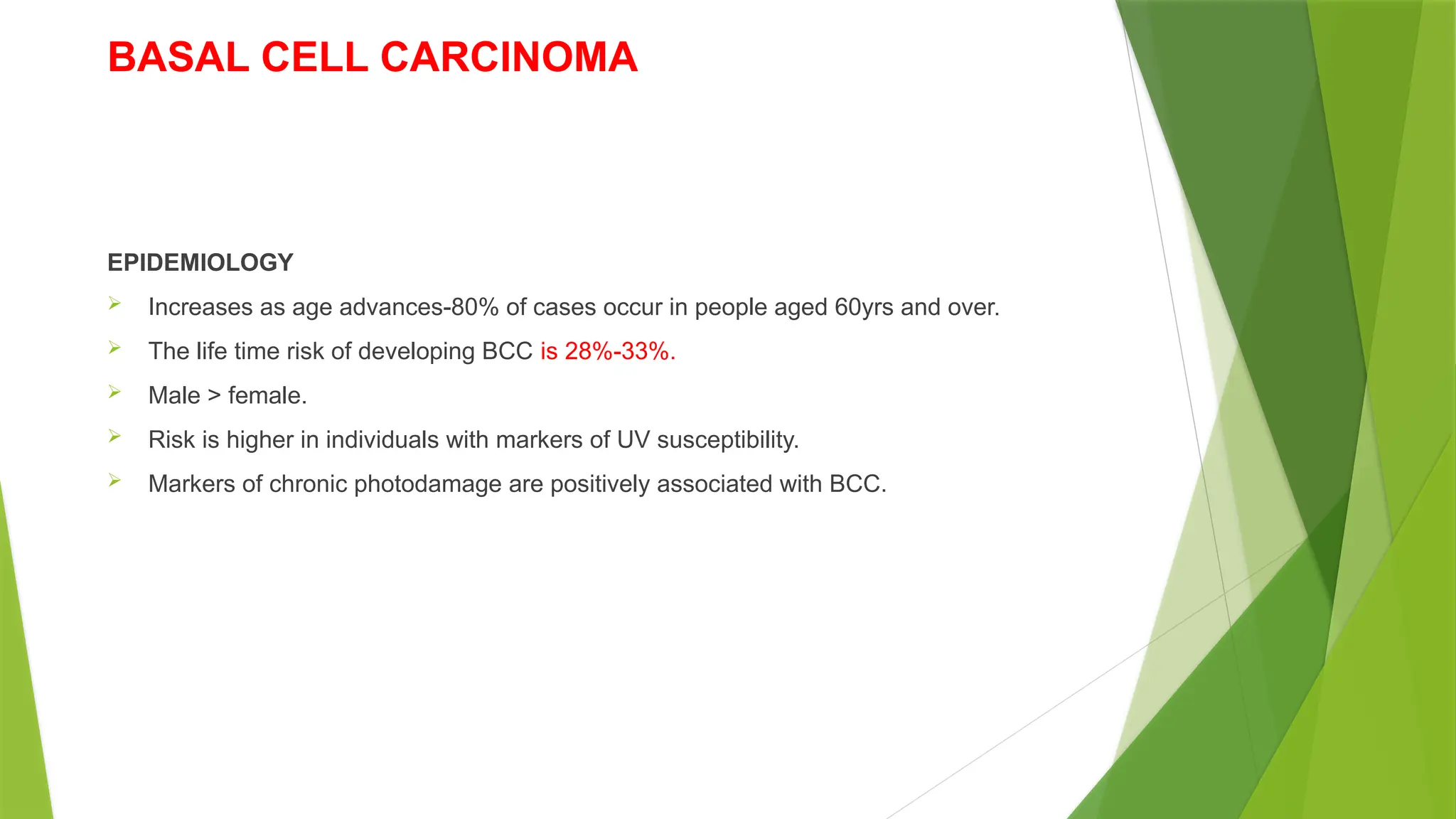 BASAL CELL CARCINOMA
EPIDEMIOLOGY
 Increases as age advances-80% of cases occur in people aged 60yrs and over.
 The life time risk of developing BCC is 28%-33%.
 Male > female.
 Risk is higher in individuals with markers of UV susceptibility.
 Markers of chronic photodamage are positively associated with BCC.
 