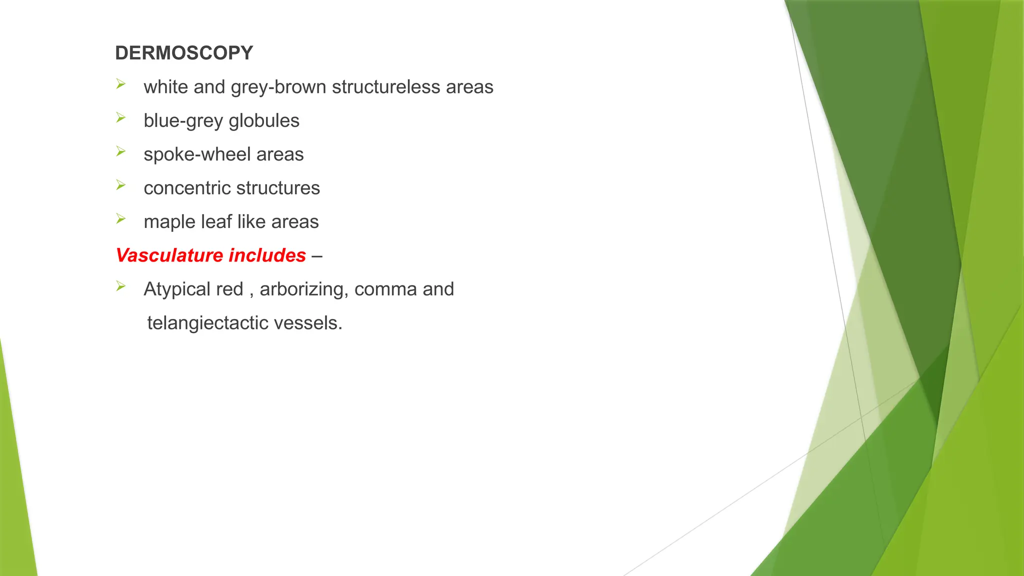 DERMOSCOPY
 white and grey brown structureless areas
‐
 blue grey globules
‐
 spoke wheel areas
‐
 concentric structures
 maple leaf like areas
Vasculature includes –
 Atypical red , arborizing, comma and
telangiectactic vessels.
 