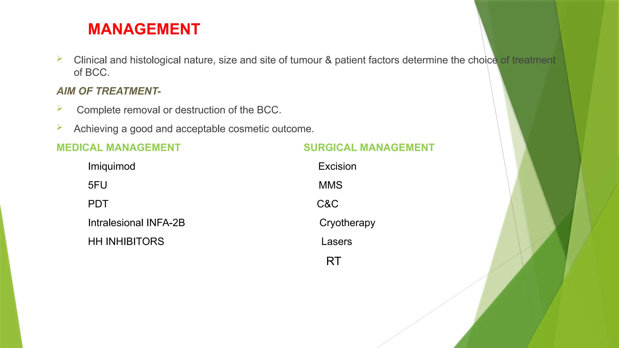 MANAGEMENT
 Clinical and histological nature, size and site of tumour & patient factors determine the choice of treatment
of BCC.
AIM OF TREATMENT-
 Complete removal or destruction of the BCC.
 Achieving a good and acceptable cosmetic outcome.
MEDICAL MANAGEMENT SURGICAL MANAGEMENT
Imiquimod Excision
5FU MMS
PDT C&C
Intralesional INFA-2B Cryotherapy
HH INHIBITORS Lasers
RT
 