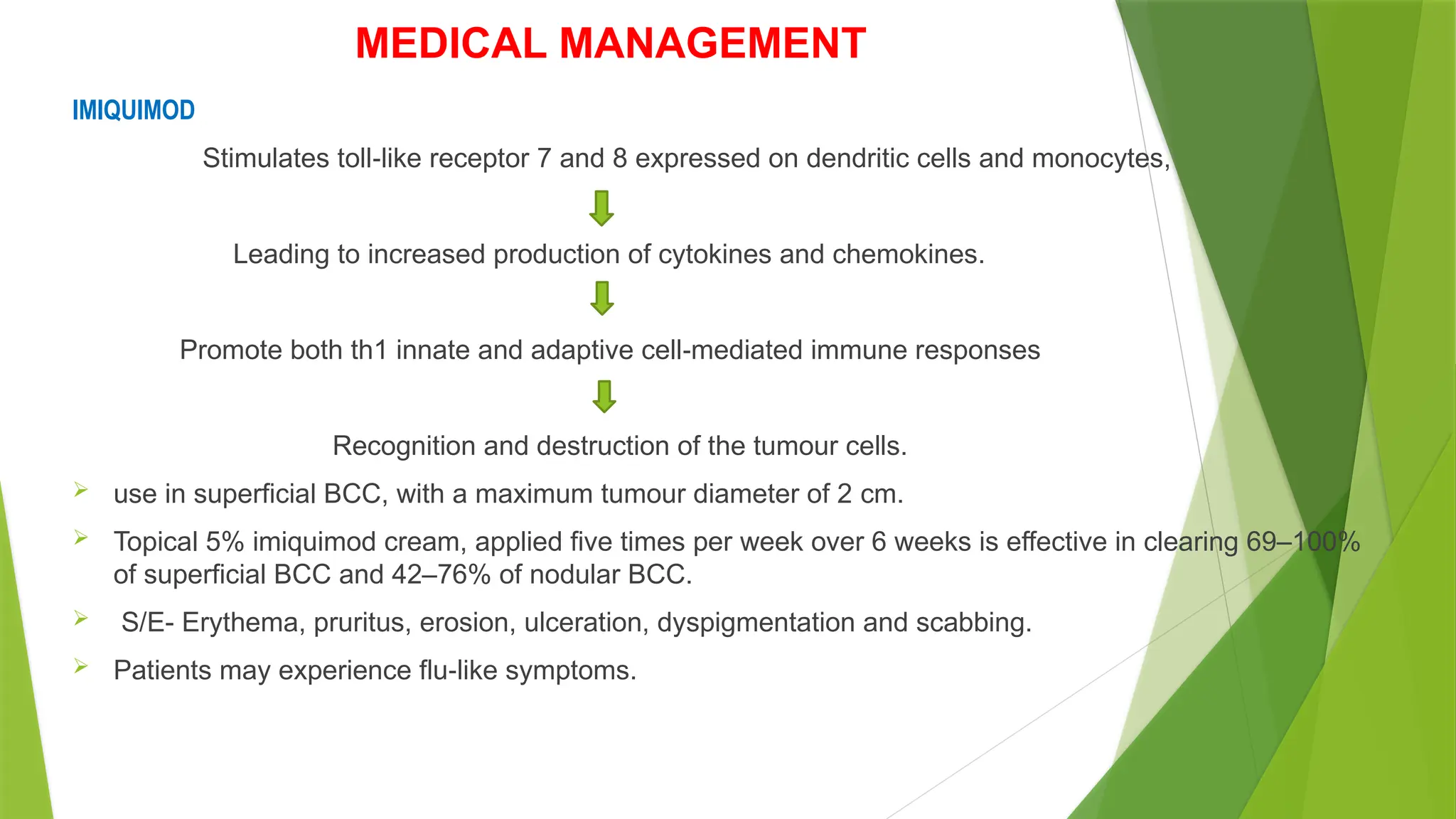 MEDICAL MANAGEMENT
IMIQUIMOD
Stimulates toll like receptor 7 and 8 expressed on dendritic cells and monocytes,
‐
Leading to increased production of cytokines and chemokines.
Promote both th1 innate and adaptive cell mediated immune responses
‐
Recognition and destruction of the tumour cells.
 use in superficial BCC, with a maximum tumour diameter of 2 cm.
 Topical 5% imiquimod cream, applied five times per week over 6 weeks is effective in clearing 69–100%
of superficial BCC and 42–76% of nodular BCC.
 S/E- Erythema, pruritus, erosion, ulceration, dyspigmentation and scabbing.
 Patients may experience flu like symptoms.
‐
 