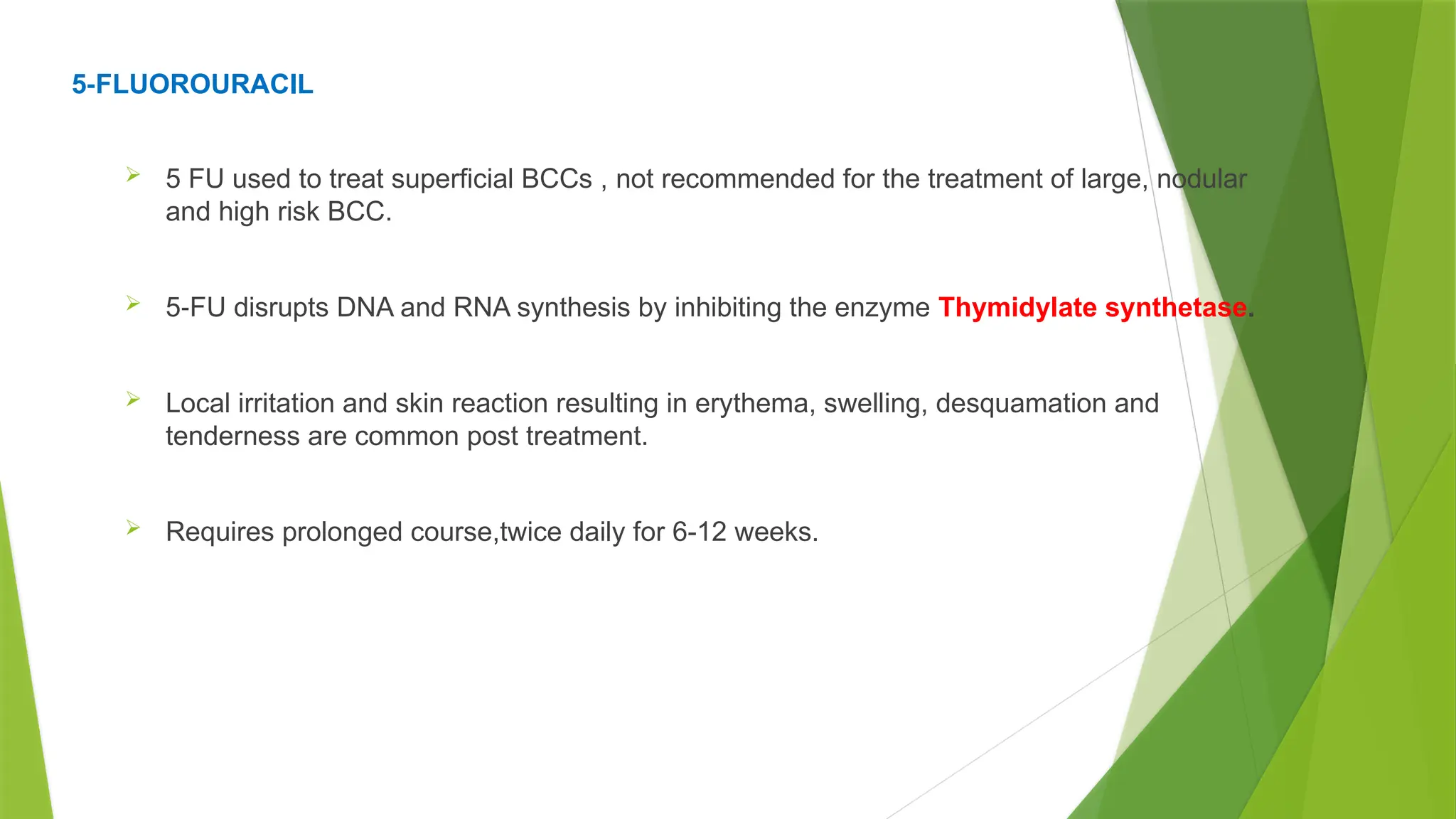 5 FLUOROURACIL
‐
 5 FU used to treat superficial BCCs , not recommended for the treatment of large, nodular
and high risk BCC.
 5 FU disrupts DNA and RNA synthesis by inhibiting the enzyme
‐ Thymidylate synthetase.
 Local irritation and skin reaction resulting in erythema, swelling, desquamation and
tenderness are common post treatment.
 Requires prolonged course,twice daily for 6-12 weeks.
 