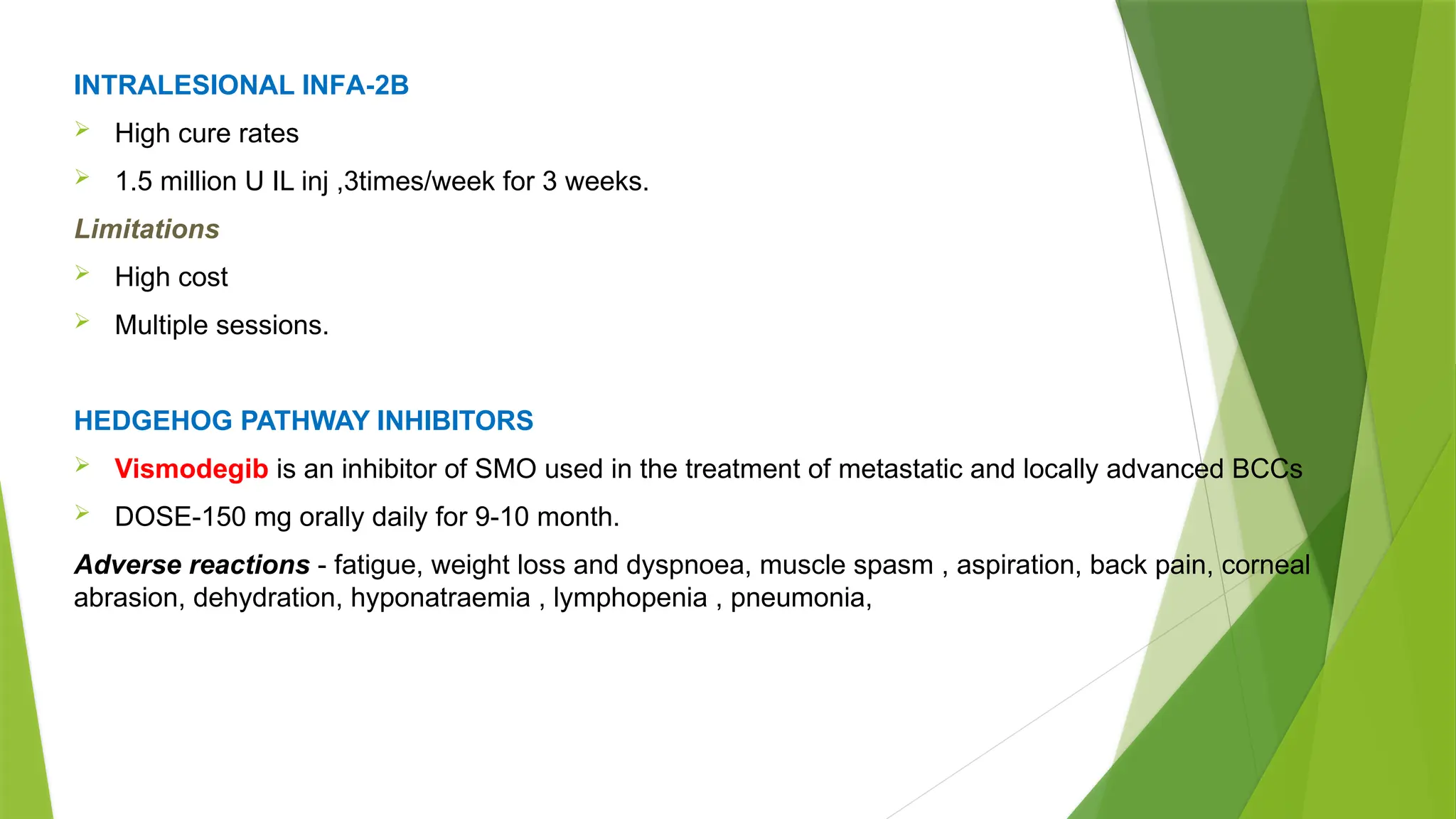 INTRALESIONAL INFΑ 2B
‐
 High cure rates
 1.5 million U IL inj ,3times/week for 3 weeks.
Limitations
 High cost
 Multiple sessions.
HEDGEHOG PATHWAY INHIBITORS
 Vismodegib is an inhibitor of SMO used in the treatment of metastatic and locally advanced BCCs
 DOSE-150 mg orally daily for 9-10 month.
Adverse reactions - fatigue, weight loss and dyspnoea, muscle spasm , aspiration, back pain, corneal
abrasion, dehydration, hyponatraemia , lymphopenia , pneumonia,
 