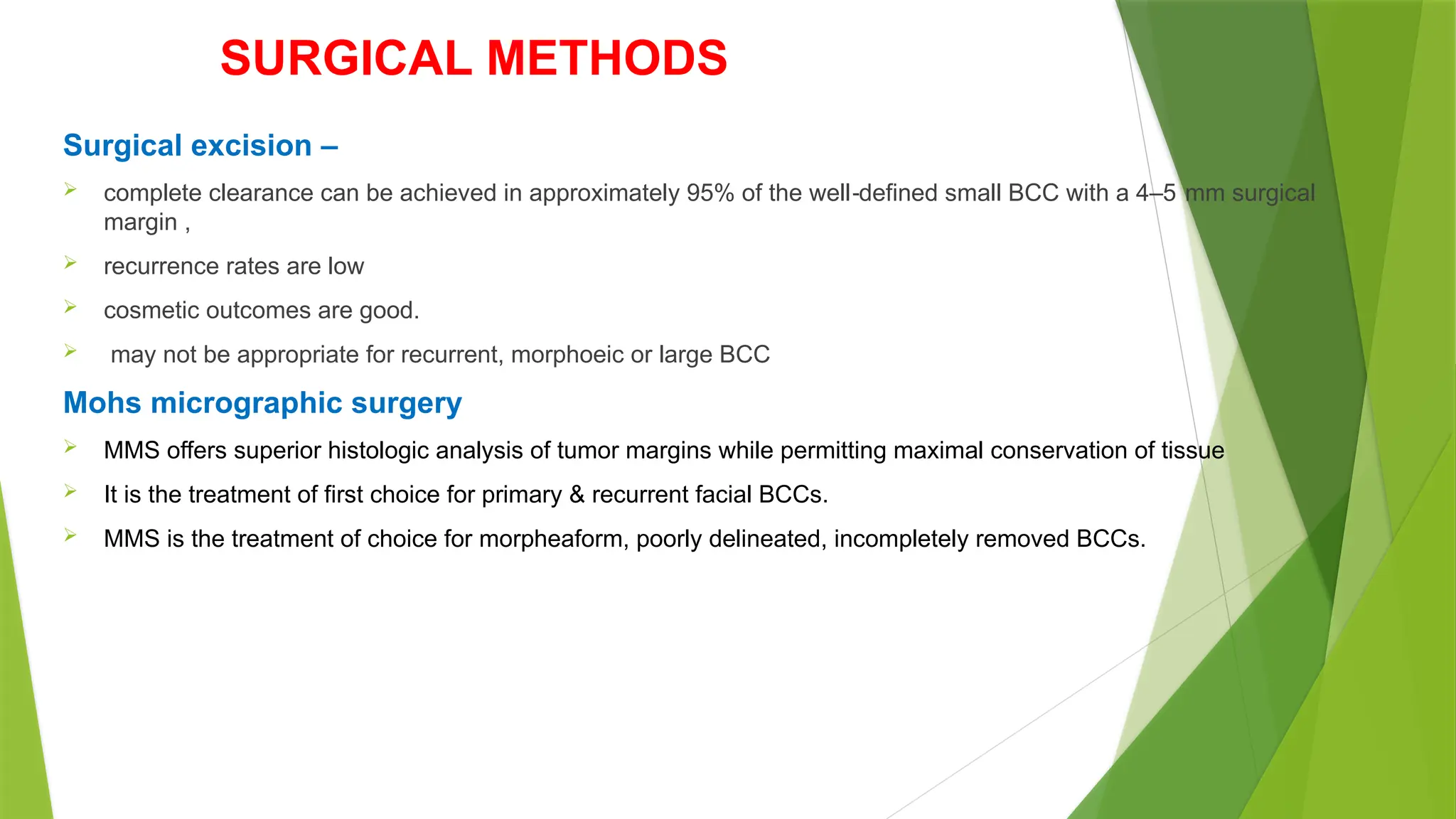 SURGICAL METHODS
Surgical excision –
 complete clearance can be achieved in approximately 95% of the well defined small BCC with a 4–5 mm surgical
‐
margin ,
 recurrence rates are low
 cosmetic outcomes are good.
 may not be appropriate for recurrent, morphoeic or large BCC
Mohs micrographic surgery
 MMS offers superior histologic analysis of tumor margins while permitting maximal conservation of tissue
 It is the treatment of first choice for primary & recurrent facial BCCs.
 MMS is the treatment of choice for morpheaform, poorly delineated, incompletely removed BCCs.
 