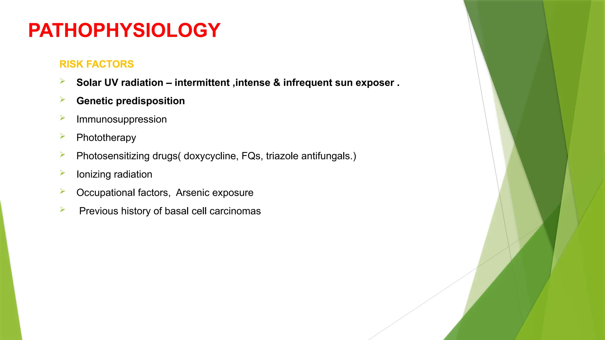 PATHOPHYSIOLOGY
RISK FACTORS
 Solar UV radiation – intermittent ,intense & infrequent sun exposer .
 Genetic predisposition
 Immunosuppression
 Phototherapy
 Photosensitizing drugs( doxycycline, FQs, triazole antifungals.)
 Ionizing radiation
 Occupational factors, Arsenic exposure
 Previous history of basal cell carcinomas
 