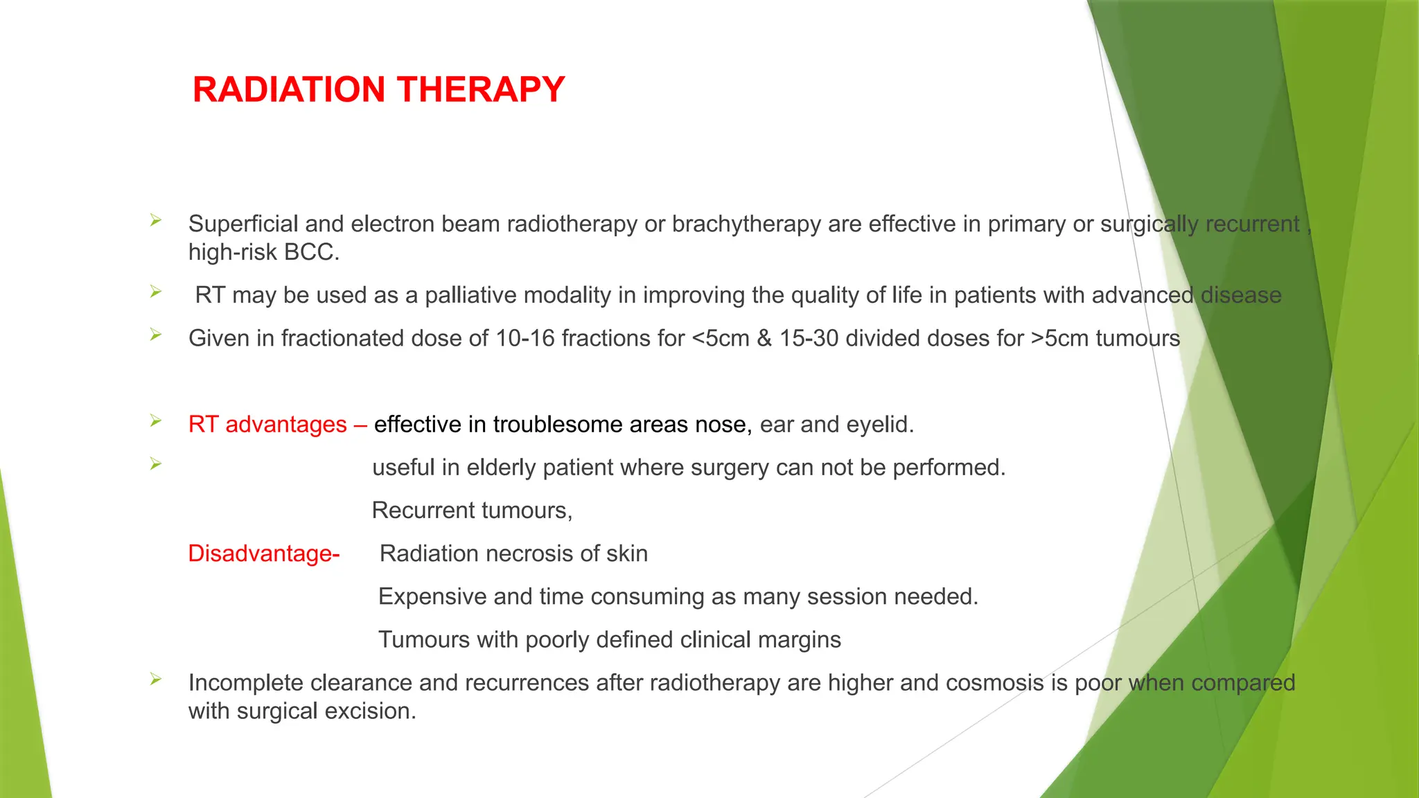 RADIATION THERAPY
 Superficial and electron beam radiotherapy or brachytherapy are effective in primary or surgically recurrent ,
high risk BCC.
‐
 RT may be used as a palliative modality in improving the quality of life in patients with advanced disease
 Given in fractionated dose of 10-16 fractions for <5cm & 15-30 divided doses for >5cm tumours
 RT advantages – effective in troublesome areas nose, ear and eyelid.
 useful in elderly patient where surgery can not be performed.
Recurrent tumours,
Disadvantage- Radiation necrosis of skin
Expensive and time consuming as many session needed.
Tumours with poorly defined clinical margins
 Incomplete clearance and recurrences after radiotherapy are higher and cosmosis is poor when compared
with surgical excision.
 
