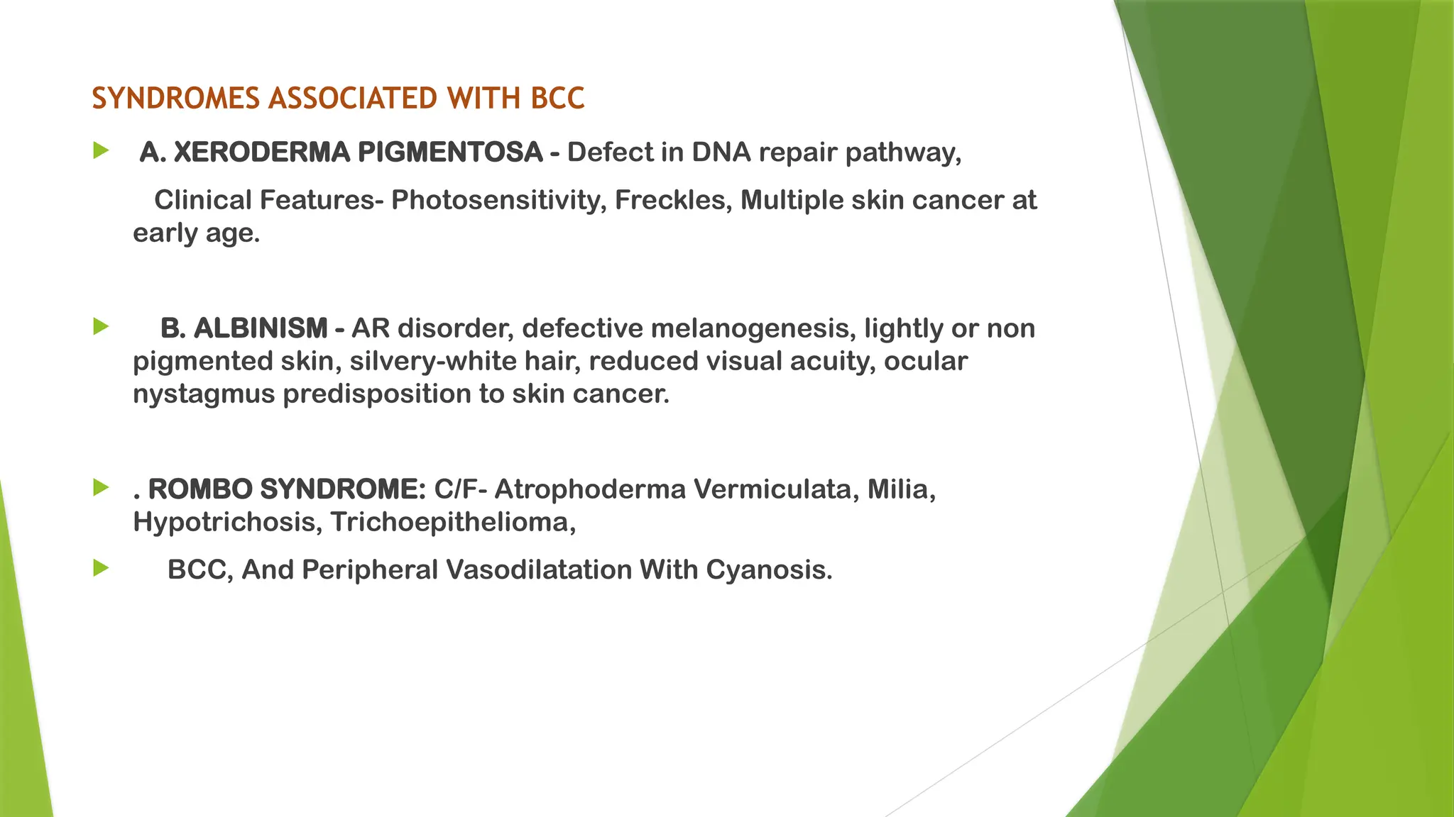 SYNDROMES ASSOCIATED WITH BCC
 A. XERODERMA PIGMENTOSA - Defect in DNA repair pathway,
Clinical Features- Photosensitivity, Freckles, Multiple skin cancer at
early age.
 B. ALBINISM - AR disorder, defective melanogenesis, lightly or non
pigmented skin, silvery-white hair, reduced visual acuity, ocular
nystagmus predisposition to skin cancer.
 . ROMBO SYNDROME: C/F- Atrophoderma Vermiculata, Milia,
Hypotrichosis, Trichoepithelioma,
 BCC, And Peripheral Vasodilatation With Cyanosis.
 