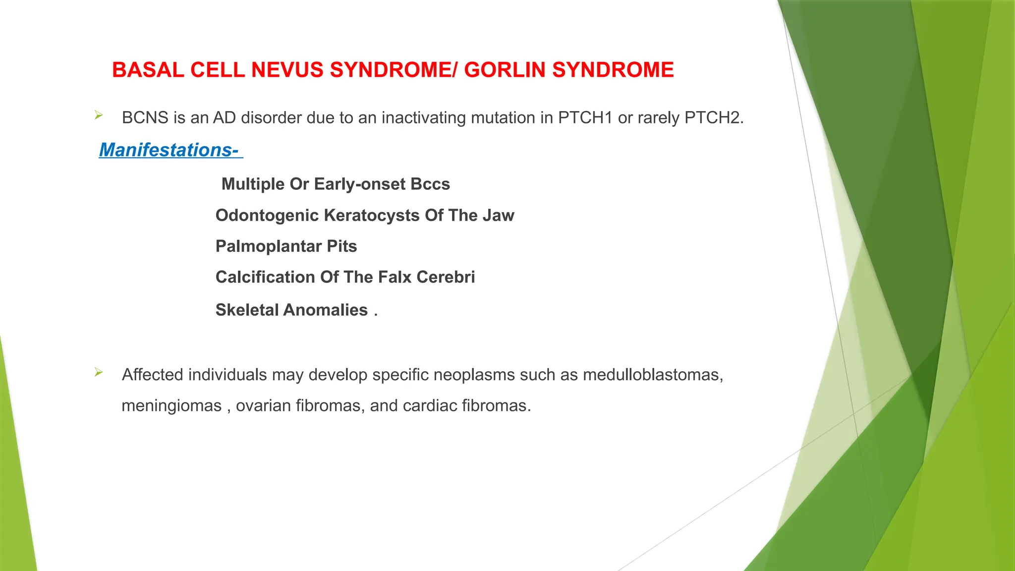 BASAL CELL NEVUS SYNDROME/ GORLIN SYNDROME
 BCNS is an AD disorder due to an inactivating mutation in PTCH1 or rarely PTCH2.
Manifestations-
Multiple Or Early-onset Bccs
Odontogenic Keratocysts Of The Jaw
Palmoplantar Pits
Calcification Of The Falx Cerebri
Skeletal Anomalies .
 Affected individuals may develop specific neoplasms such as medulloblastomas,
meningiomas , ovarian fibromas, and cardiac fibromas.
 