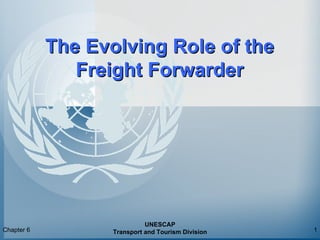 Chapter 6
UNESCAP
Transport and Tourism Division 1
The Evolving Role of theThe Evolving Role of the
Freight ForwarderFreight Forwarder
 