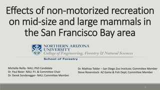 Effects of non-motorized recreation
on mid-size and large mammals in
the San Francisco Bay area
1
Dr. Mathias Tobler – San Diego Zoo Institute; Committee Member
Steve Rosenstock- AZ Game & Fish Dept; Committee Member
Michelle Reilly- NAU; PhD Candidate
Dr. Paul Beier- NAU; P.I. & Committee Chair
Dr. Derek Sonderegger- NAU; Committee Member
 
