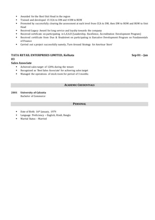  Awarded for the Best Unit Head in the region
 Trained and developed 15 CCA to DM and 4 DM to ROM
 Promoted by successfully clearing the assessment at each level from CCA to DM, then DM to ROM and ROM to Unit
Head
 Received Legacy Award for long service and loyalty towards the company
 Received certificate on participating in L.E.A.D (Leadership, Excellence, Accreditation Development Program)
 Received certificate from Dun & Bradstreet on participating in Executive Development Program on Fundamentals
of Finance
 Carried out a project successfully namely, Turn Around Strategy for Amritsar Store’
TATA RETAIL ENTERPRISES LIMITED, Kolkata Sep 01 – Jan
03
Sales Associate
 Achieved sales target of 120% during the tenure
 Recognized as ‘Best Sales Associate’ for achieving sales target
 Managed the operations of stock room for period of 3 months
ACADEMIC CREDENTIALS
2001 University of Calcutta
Bachelor of Commerce
PERSONAL
 Date of Birth: 16th January, 1979
 Language Proficiency – English, Hindi, Bangla
 Marital Status - Married
 