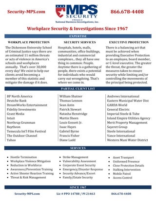 S E Q U O I
C L U B
Security-MPS.com Lic # PPO 14788 / PI 21463 866.678-4408
866.678-4408Security-MPS.com
Workplace Security & Investigations Since 1967
A Division of
National Business Investigations, Inc.
WORKPLACE PROTECTION
The Dickenson University School
of Criminal Justice says there are
an estimated 11 million threats
or acts of violence in America's
schools and workplaces
annually. That's over 30,000
every day! We exist to help our
clients avoid becoming a
member of this statistic and
mitigate the damage if it does.
SECURITY SERVICES
Hospitals, hotels, malls,
communities, office buildings,
industrial and commercial
complexes... they all have one
thing in common: People.
Anytime there is a gathering of
people, there exists a potential
for individuals who would
carry out wrongdoing. That’s
where we come in.
EXECUTIVE PROTECTION
There is a balancing act that
must be achieved when
providing Executive Protection
to an employee, board member,
or C-level executive. The greater
the threat, the greater the
measures taken to ensure
security while limiting and/or
controlling the movements of
the principal being protected.
BP North America
Deutche Bank
DreamWorks Entertainment
Fidelity Investments
Grant Media
Intuit
Northrup Grumman
Raytheon
Temecula Int’l Film Festival
The Outdoor Channel
Yahoo
PARTIAL CLIENT LIST
William Shatner
Thomas Lennon
Sean Astin
Patrick Stewart
Natasha Henstridge
Martin Sheen
Louis Gossett Jr.
Isaac Hayes
Gabriel Byrne
Francis Fisher
Diane Ladd
SERVICES
EXPERTISE
SINCE 1967
Andrews International
Eastern Municipal Water Dist
GARDA World
General Electric
Imperial Steele & Tube
Inland Empire Utilities Agency
Merit Property Management
Sayeret Group
Steele International
Vance International
Western Muni Water District
 Hostile Termination
 Workplace Violence Mitigation
 Reduction in Workforce
 Awareness/Prevention Training
 Active Shooter Reaction Training
 Threat & Risk Management
 Strike Management
 Vulnerability Assessment
 Corporate Event Security
 Emergency/Disaster Response
 Security Advance/Escort
 Family/Estate Security
 Asset Transport
 Uniformed Presence
 Close Protection Details
 Stalking Intervention
 Mobile Patrol
 Access Control
 