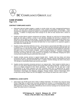 BC COMPLIANCE GROUP, LLC
CASE STUDIES
Page 1 of 2

CONTRACT COMPLIANCE AUDITS

      Nationwide high-end retailer engages a supplier to provide printer and copier management/maintenance
       services. We were able to identify discrepancies in their supplier’s reconciliation methodologies. These
       discrepancies mistakenly increased the supplier’s annual billings by $35,000 based upon the client’s current
       volumes. In addition to bringing about future savings for our client we also secured them a refund of
       $150,000.

      Supplier provides telecom systems maintenance and upkeep. Although our audit found no historical billing
       issues we were able to identify a number of cost reduction strategies that will bring in anywhere from
       $500,000 to over $1 Million in annual savings. The client will implement these strategies with limited out-of-
       pocket cost and with little effect on the existing workload of the client’s IT department. In addition, the client
       anticipates that the savings they will achieve will allow them to move forward on an equipment upgrade a
       year earlier than initially planned.

      Supplier provides nationwide distribution services. Annual spend is approximately $22 Million per year and
                         th
       is entering it’s 4 of a six (6) year contract. Supplier and client had each previously performed their own
       respective audits at a high level with limited results. Executive management wanted additional confirmation
       that spend was in line and properly managed. Audit is ongoing however our preliminary analysis has
       identified a number of issues (just under 1% of spend) previously not identified. In addition to anticipated
       recoveries and savings client has voiced interest in our assisting in more effectively managing this spend
       moving forward by performing pre-audits before bills are paid.

      Supplier provides security services to regional hospital client. Supplier had long history and strong
       connections with client. Discrepancies identified included rate variances, overtime miscalculations and time
       discrepancies which brought about $125,000 credit. In addition, Overtime Strategy was able to bring about
       10% savings on overall spend based upon previous year spend.

      Supplier provides transaction processing services to our regional client. Client needed to identify areas in
       which to cut costs without affecting customer service levels (both internally & externally). Supplier was (and
       still is) an integral component of the client’s operations. This required that we also gain a clear
       understanding of the clients operations and their contracted SLAs prior to approaching our review.
       Discrepancies identified included issues with Credit Service Fees, Incorrect Rates, Account Calculations,
       Transmission Overcharges and Reduction Strategies, Postage Analysis, Discount Overcharges which
       brought about savings of better than $310,000 (NOTE: Future savings vary based upon client’s volume).




COMMERCIAL LEASE AUDITS

      Client leases over 40,000 square feet of office in Midtown Manhattan. The landlord was using the wrong
       Porters’ Wage Rate, as well as also incorrectly calculating the increase in a compounding fashion which
       allowed the landlord to in effect charge the increase twice. Our review resulted in a $144,000 recovery for
       2005 payments, as well as a reduction of $50,000 per annum (minimum savings) for the remainder of their
       Lease Term which runs for 13 more years.




                        1070 Highway 34 Suite Q Matawan, NJ 07747
                           Phone: (732) 441-0653 / Fax: (732) 441-0654
 