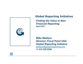 Sustainability Reporting Trends
            Global Reporting Initiative
            Finding th V l i N
            Fi di the Value in Non-
            Financial Reporting
            April 2011




            Mike Wallace
            Director, Focal Point USA
            Global Reporting Initiative
            wallace@globalreporting.org
            +1 212 339 0356
 