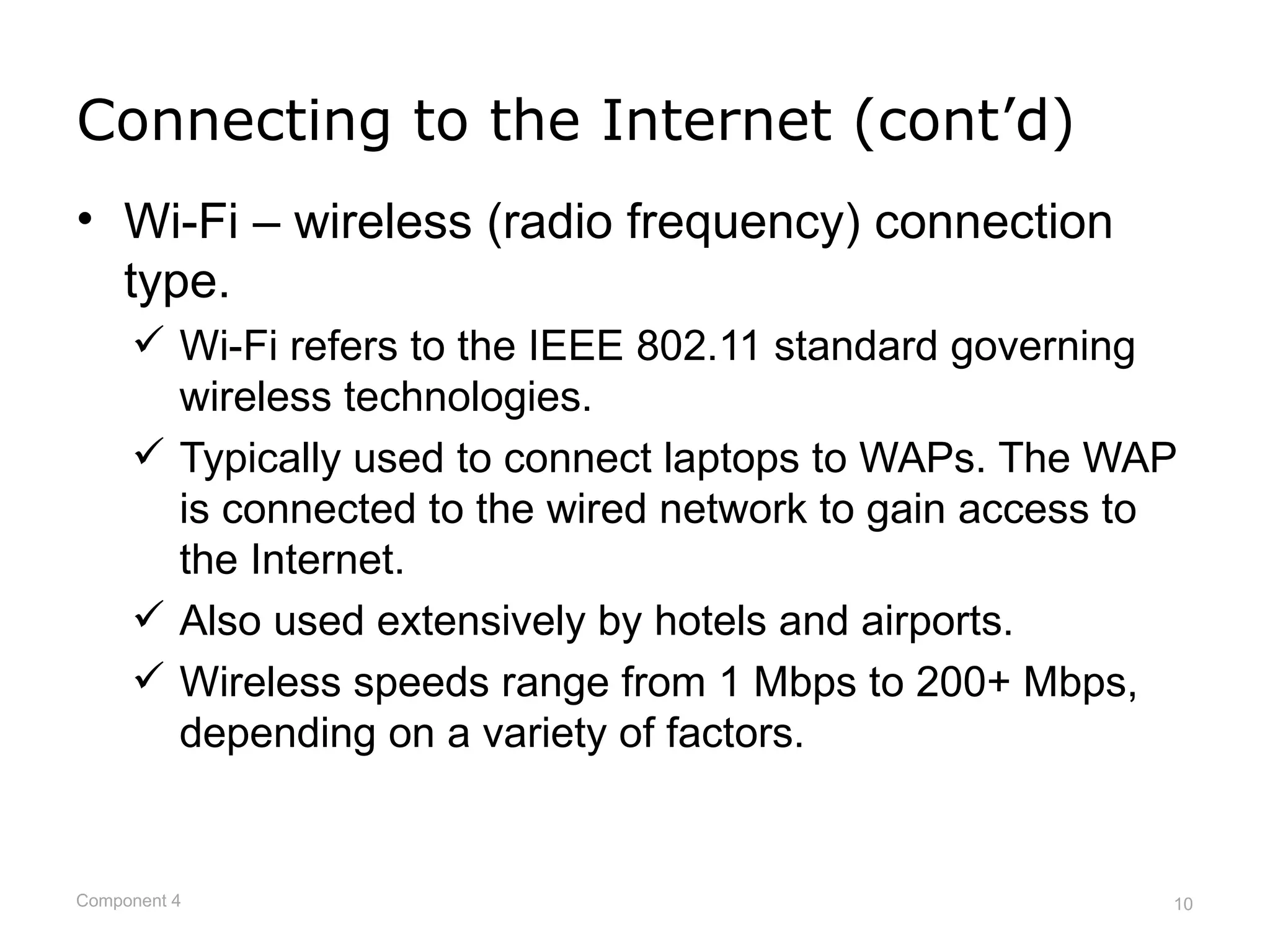 Connecting to the Internet (cont’d)
• Wi-Fi – wireless (radio frequency) connection
  type.
      Wi-Fi refers to the IEEE 802.11 standard governing
       wireless technologies.
      Typically used to connect laptops to WAPs. The WAP
       is connected to the wired network to gain access to
       the Internet.
      Also used extensively by hotels and airports.
      Wireless speeds range from 1 Mbps to 200+ Mbps,
       depending on a variety of factors.


Component 4                                              10
 