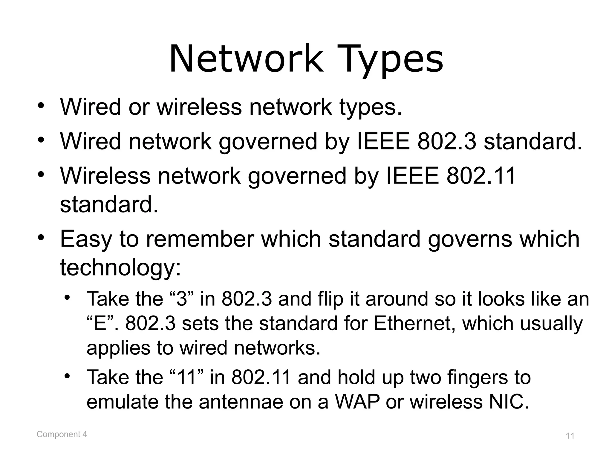 Network Types
• Wired or wireless network types.
• Wired network governed by IEEE 802.3 standard.
• Wireless network governed by IEEE 802.11
  standard.
• Easy to remember which standard governs which
  technology:
     • Take the “3” in 802.3 and flip it around so it looks like an
       “E”. 802.3 sets the standard for Ethernet, which usually
       applies to wired networks.
     • Take the “11” in 802.11 and hold up two fingers to
       emulate the antennae on a WAP or wireless NIC.
Component 4                                                     11
 