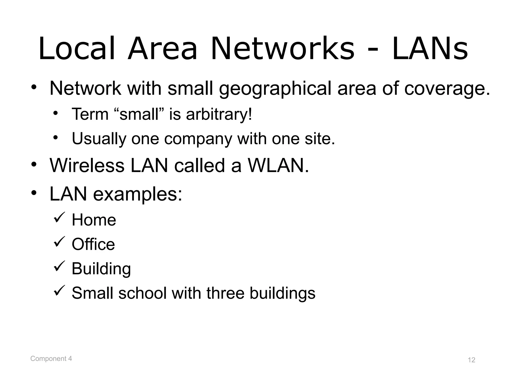 Local Area Networks - LANs
• Network with small geographical area of coverage.
     • Term “small” is arbitrary!
     • Usually one company with one site.
• Wireless LAN called a WLAN.
• LAN examples:
         Home
         Office
         Building
         Small school with three buildings


Component 4                                     12
 