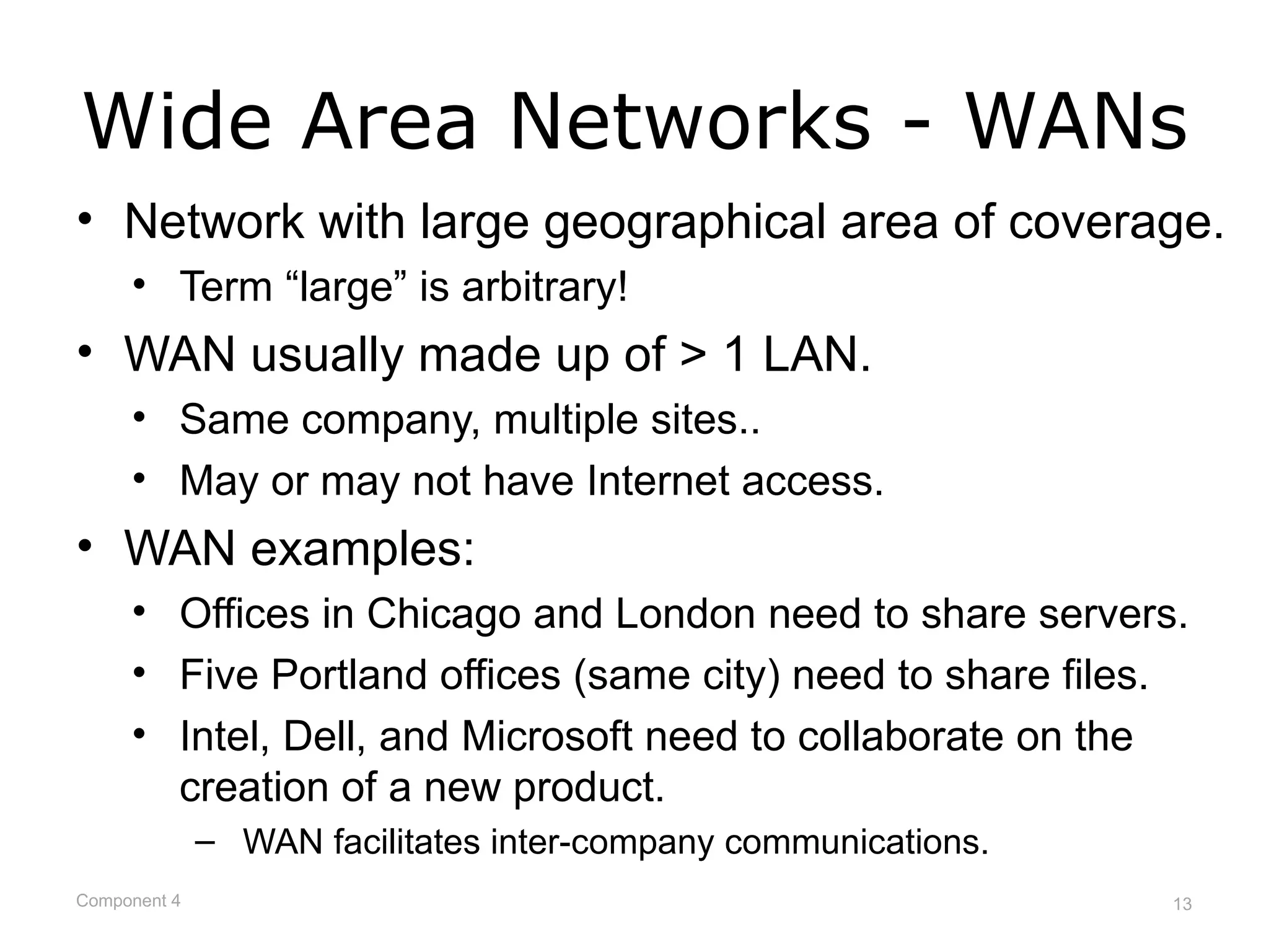 Wide Area Networks - WANs
• Network with large geographical area of coverage.
     • Term “large” is arbitrary!
• WAN usually made up of > 1 LAN.
     • Same company, multiple sites..
     • May or may not have Internet access.
• WAN examples:
     • Offices in Chicago and London need to share servers.
     • Five Portland offices (same city) need to share files.
     • Intel, Dell, and Microsoft need to collaborate on the
       creation of a new product.
              – WAN facilitates inter-company communications.
Component 4                                                     13
 