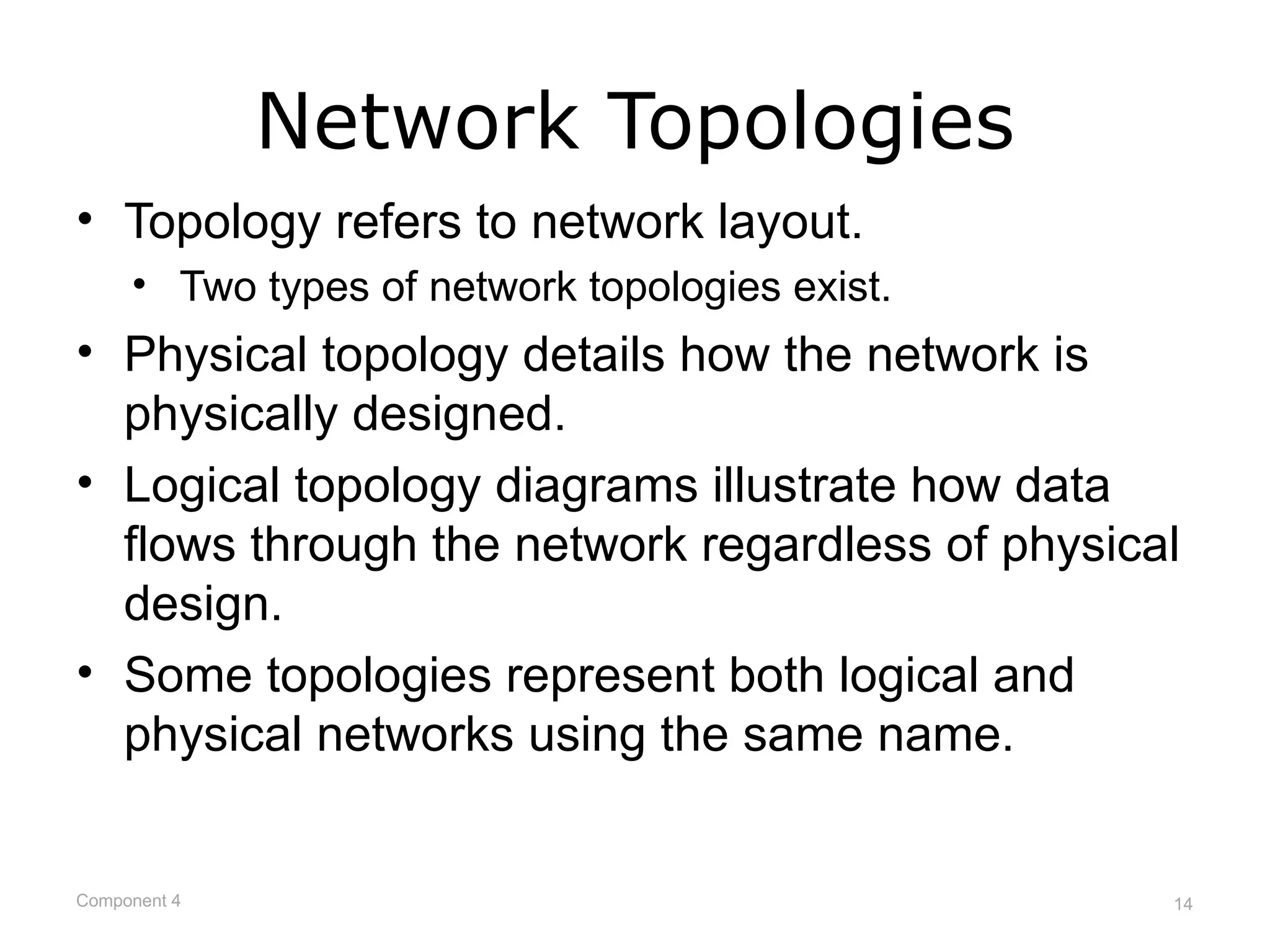 Network Topologies
• Topology refers to network layout.
     • Two types of network topologies exist.
• Physical topology details how the network is
  physically designed.
• Logical topology diagrams illustrate how data
  flows through the network regardless of physical
  design.
• Some topologies represent both logical and
  physical networks using the same name.


Component 4                                      14
 