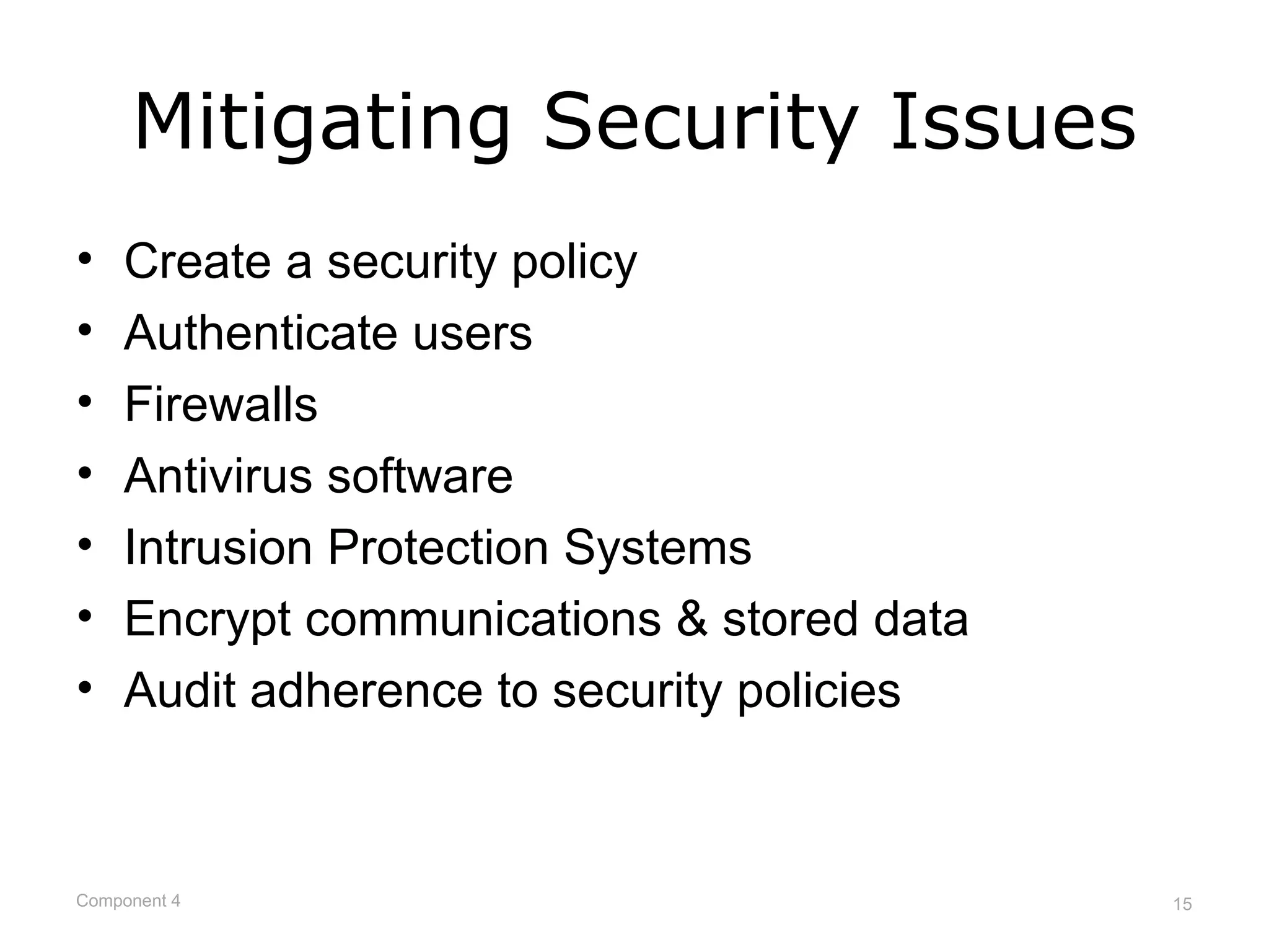 Mitigating Security Issues
•   Create a security policy
•   Authenticate users
•   Firewalls
•   Antivirus software
•   Intrusion Protection Systems
•   Encrypt communications & stored data
•   Audit adherence to security policies



Component 4                                15
 