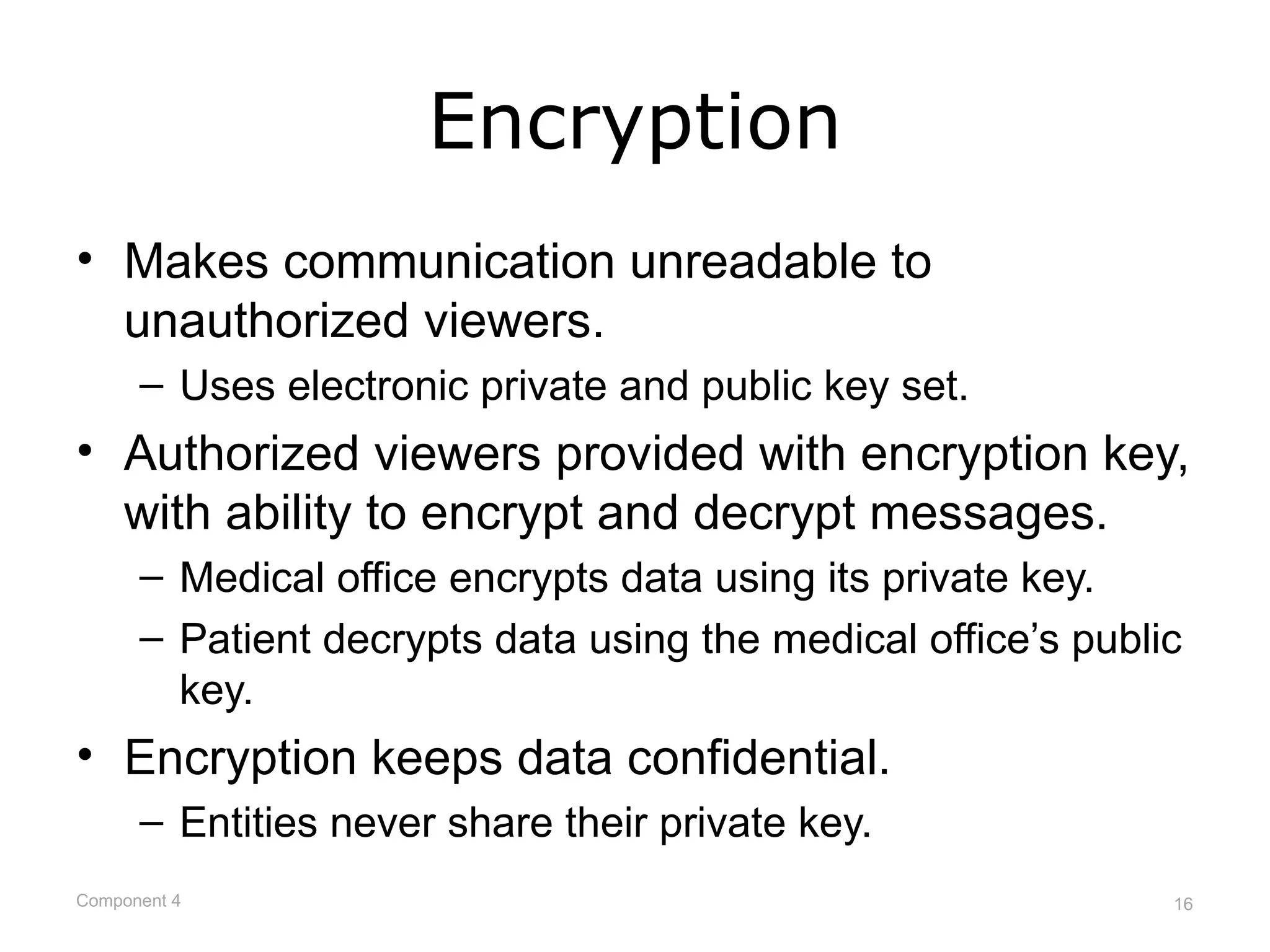 Encryption
• Makes communication unreadable to
  unauthorized viewers.
      – Uses electronic private and public key set.
• Authorized viewers provided with encryption key,
  with ability to encrypt and decrypt messages.
      – Medical office encrypts data using its private key.
      – Patient decrypts data using the medical office’s public
        key.
• Encryption keeps data confidential.
      – Entities never share their private key.
Component 4                                                   16
 