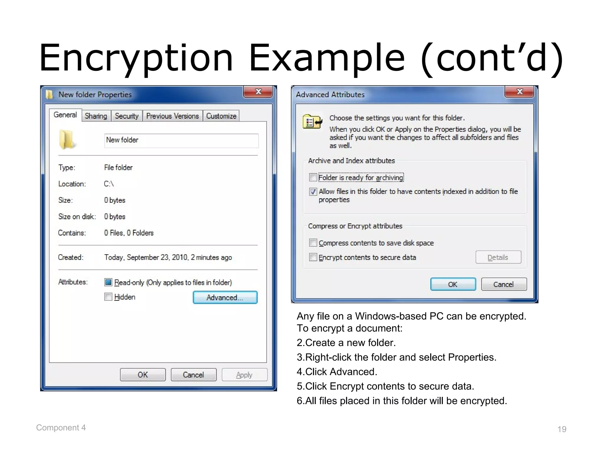 Encryption Example (cont’d)




              Any file on a Windows-based PC can be encrypted.
              To encrypt a document:
              2.Create a new folder.
              3.Right-click the folder and select Properties.
              4.Click Advanced.
              5.Click Encrypt contents to secure data.
              6.All files placed in this folder will be encrypted.

Component 4                                                          19
 