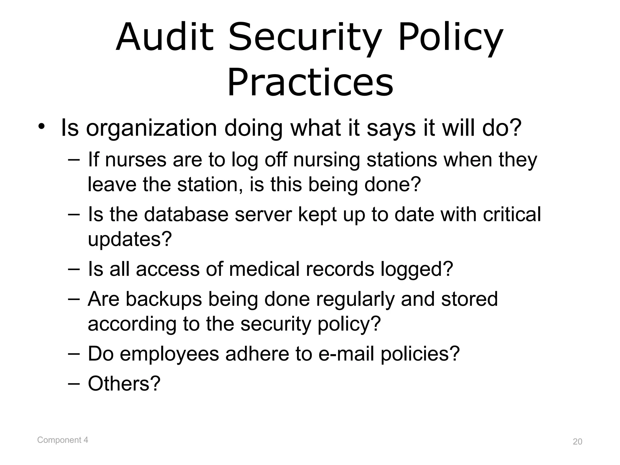 Audit Security Policy
                    Practices
• Is organization doing what it says it will do?
      – If nurses are to log off nursing stations when they
        leave the station, is this being done?
      – Is the database server kept up to date with critical
        updates?
      – Is all access of medical records logged?
      – Are backups being done regularly and stored
        according to the security policy?
      – Do employees adhere to e-mail policies?
      – Others?

Component 4                                                    20
 