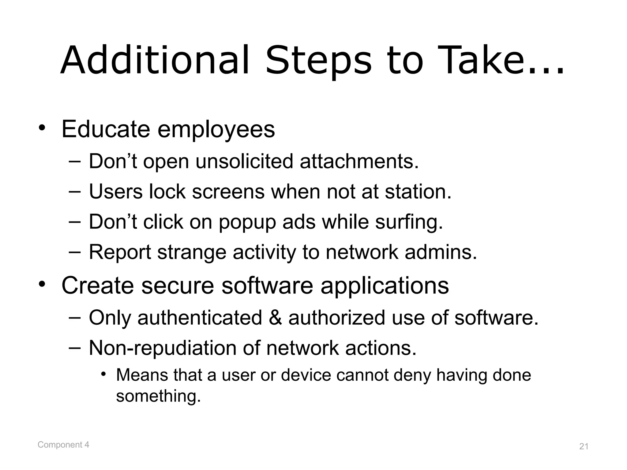 Additional Steps to Take...
• Educate employees
      –   Don’t open unsolicited attachments.
      –   Users lock screens when not at station.
      –   Don’t click on popup ads while surfing.
      –   Report strange activity to network admins.
• Create secure software applications
      – Only authenticated & authorized use of software.
      – Non-repudiation of network actions.
              • Means that a user or device cannot deny having done
                something.

Component 4                                                           21
 