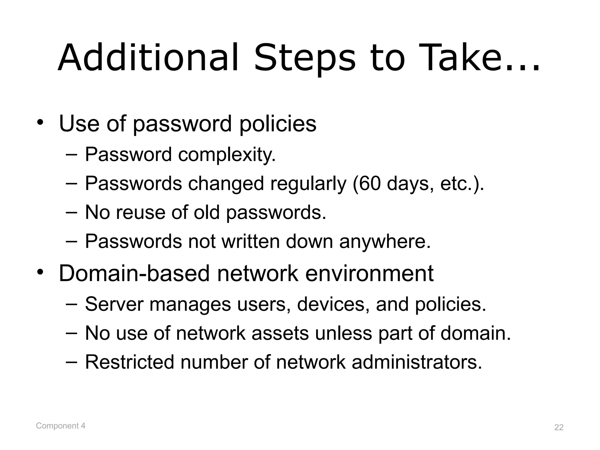 Additional Steps to Take...
• Use of password policies
      –   Password complexity.
      –   Passwords changed regularly (60 days, etc.).
      –   No reuse of old passwords.
      –   Passwords not written down anywhere.
• Domain-based network environment
      – Server manages users, devices, and policies.
      – No use of network assets unless part of domain.
      – Restricted number of network administrators.


Component 4                                               22
 