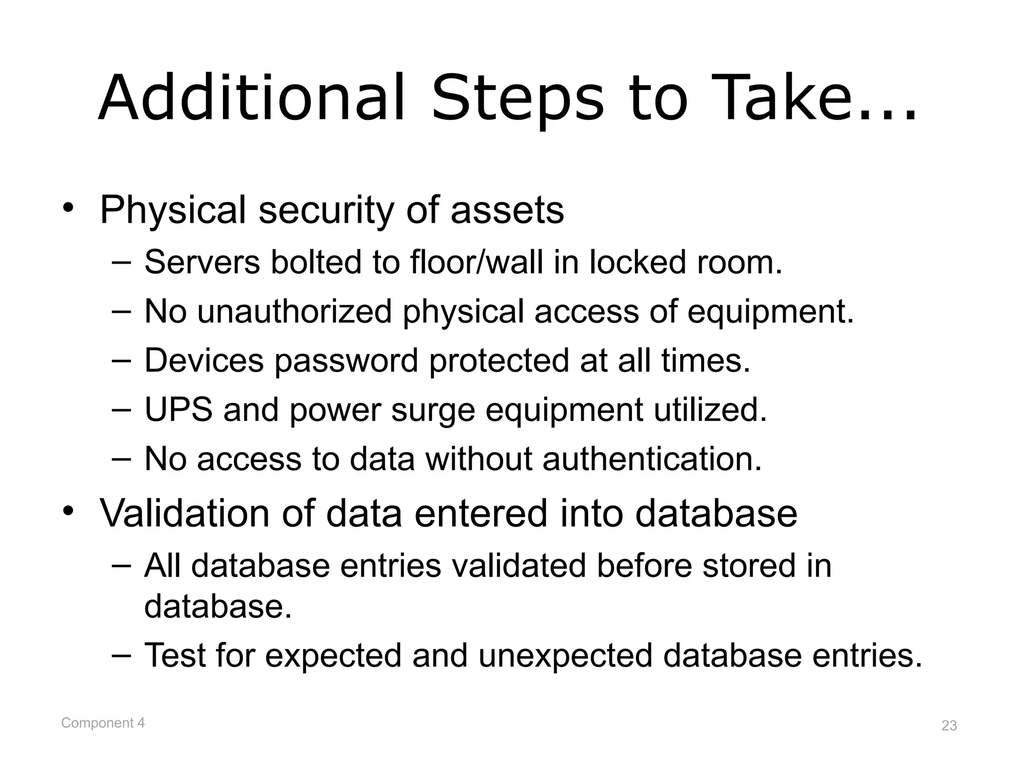 Additional Steps to Take...
• Physical security of assets
      –   Servers bolted to floor/wall in locked room.
      –   No unauthorized physical access of equipment.
      –   Devices password protected at all times.
      –   UPS and power surge equipment utilized.
      –   No access to data without authentication.
• Validation of data entered into database
      – All database entries validated before stored in
        database.
      – Test for expected and unexpected database entries.
Component 4                                                  23
 