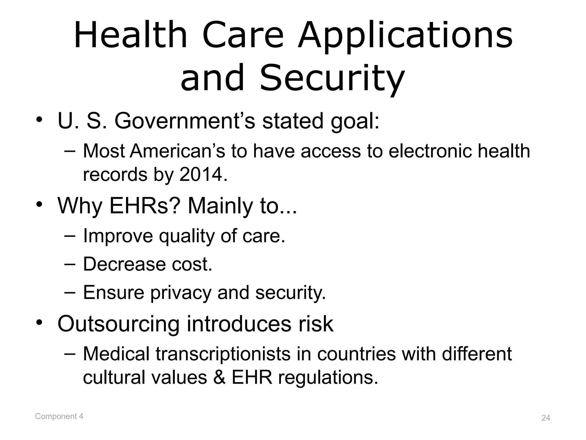 Health Care Applications
              and Security
• U. S. Government’s stated goal:
      – Most American’s to have access to electronic health
        records by 2014.
• Why EHRs? Mainly to...
      – Improve quality of care.
      – Decrease cost.
      – Ensure privacy and security.
• Outsourcing introduces risk
      – Medical transcriptionists in countries with different
        cultural values & EHR regulations.
Component 4                                                     24
 