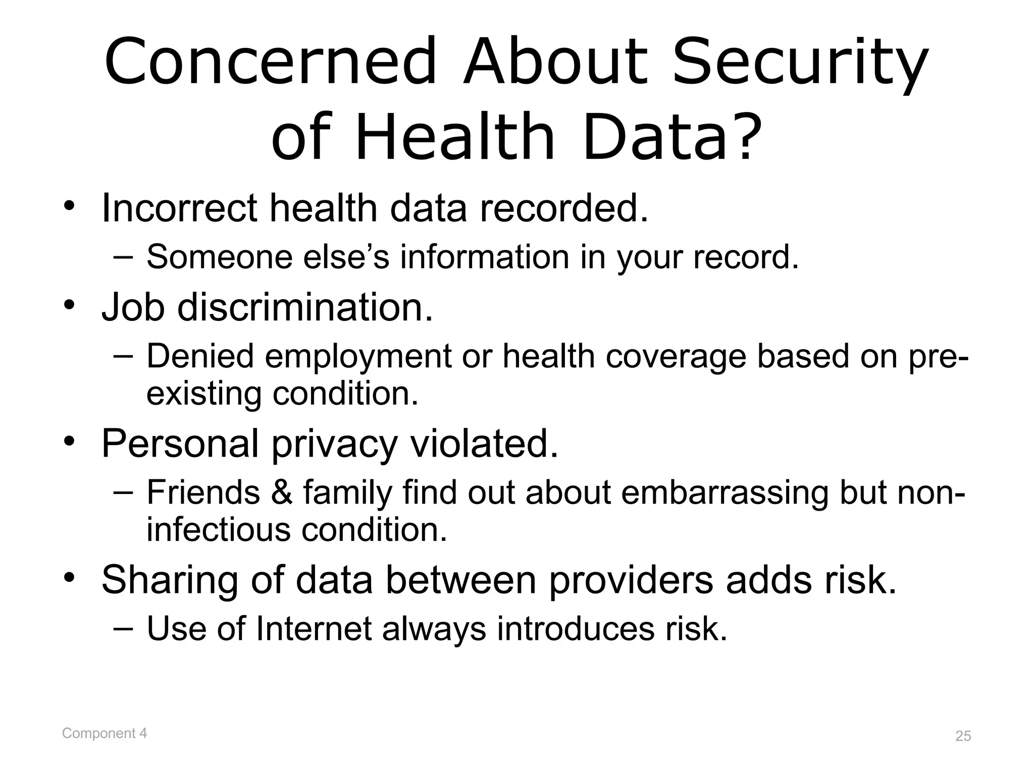 Concerned About Security
         of Health Data?
• Incorrect health data recorded.
      – Someone else’s information in your record.
• Job discrimination.
      – Denied employment or health coverage based on pre-
        existing condition.
• Personal privacy violated.
      – Friends & family find out about embarrassing but non-
        infectious condition.
• Sharing of data between providers adds risk.
      – Use of Internet always introduces risk.

Component 4                                                 25
 