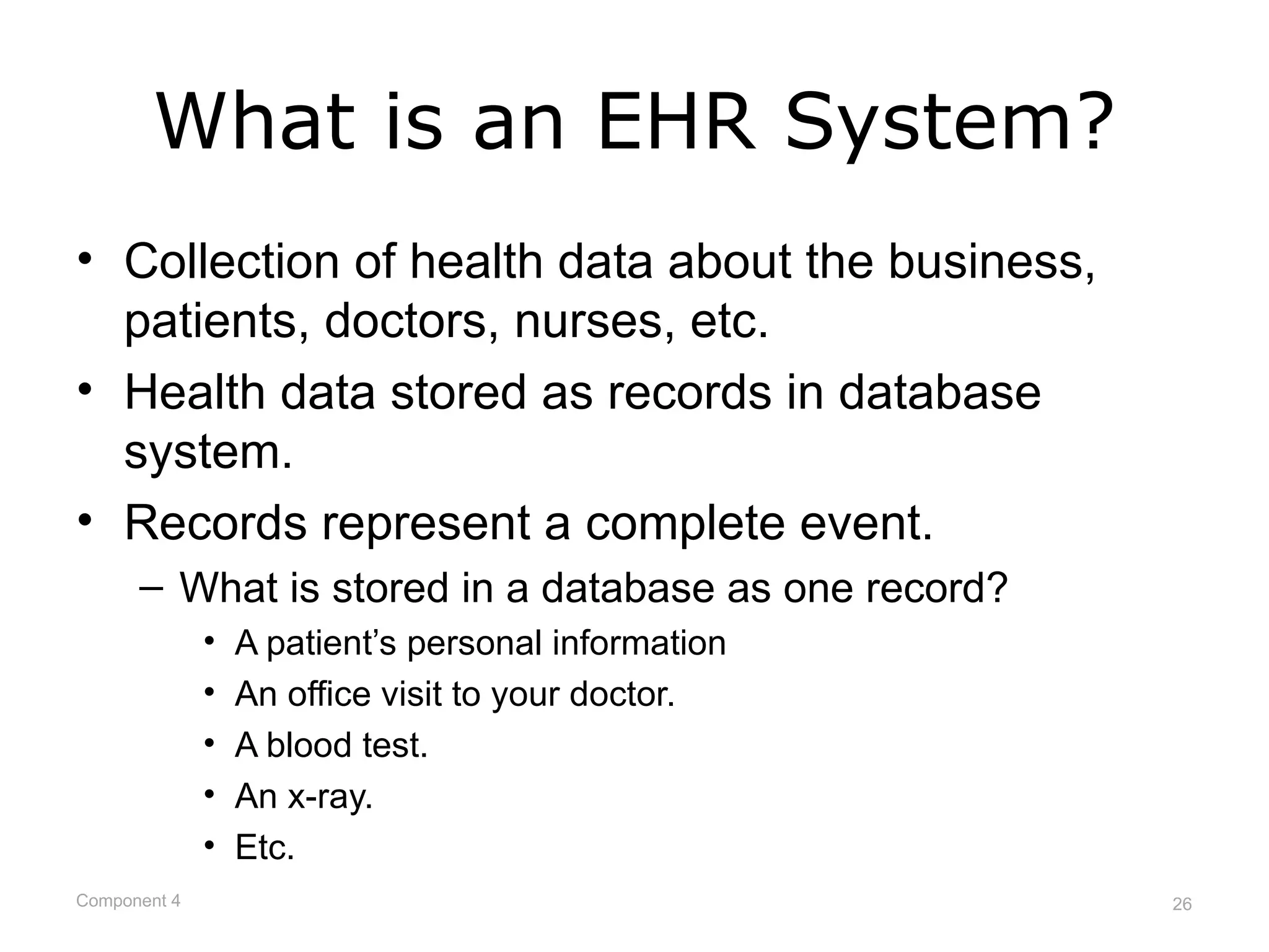 What is an EHR System?
• Collection of health data about the business,
  patients, doctors, nurses, etc.
• Health data stored as records in database
  system.
• Records represent a complete event.
      – What is stored in a database as one record?
              •   A patient’s personal information
              •   An office visit to your doctor.
              •   A blood test.
              •   An x-ray.
              •   Etc.
Component 4                                           26
 