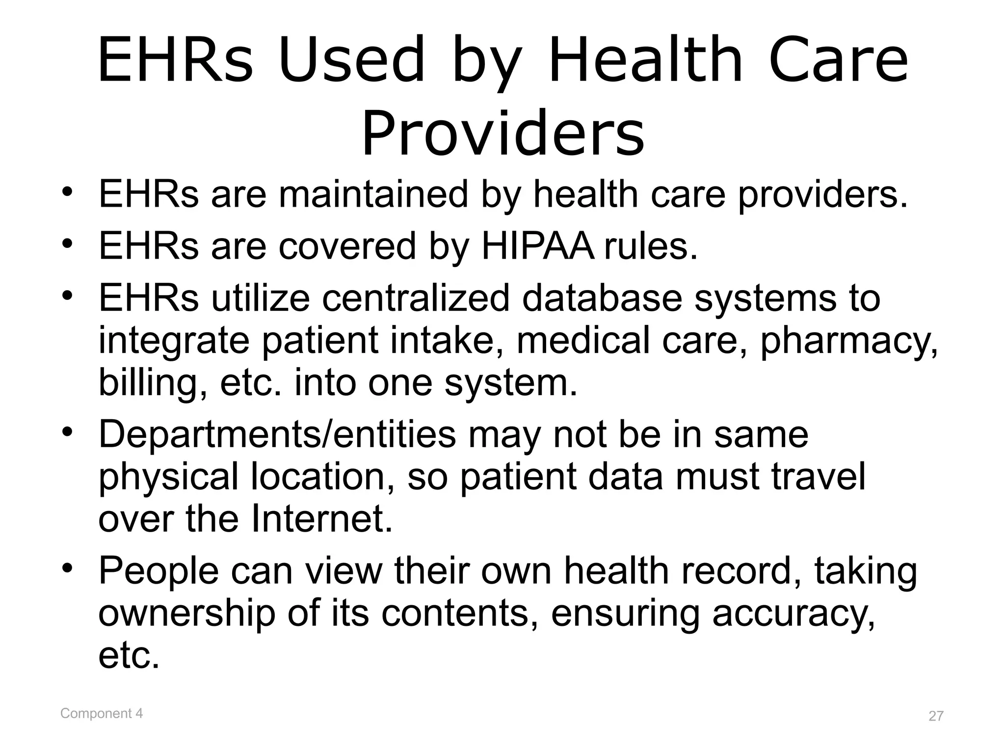 EHRs Used by Health Care
           Providers
• EHRs are maintained by health care providers.
• EHRs are covered by HIPAA rules.
• EHRs utilize centralized database systems to
  integrate patient intake, medical care, pharmacy,
  billing, etc. into one system.
• Departments/entities may not be in same
  physical location, so patient data must travel
  over the Internet.
• People can view their own health record, taking
  ownership of its contents, ensuring accuracy,
  etc.
Component 4                                       27
 