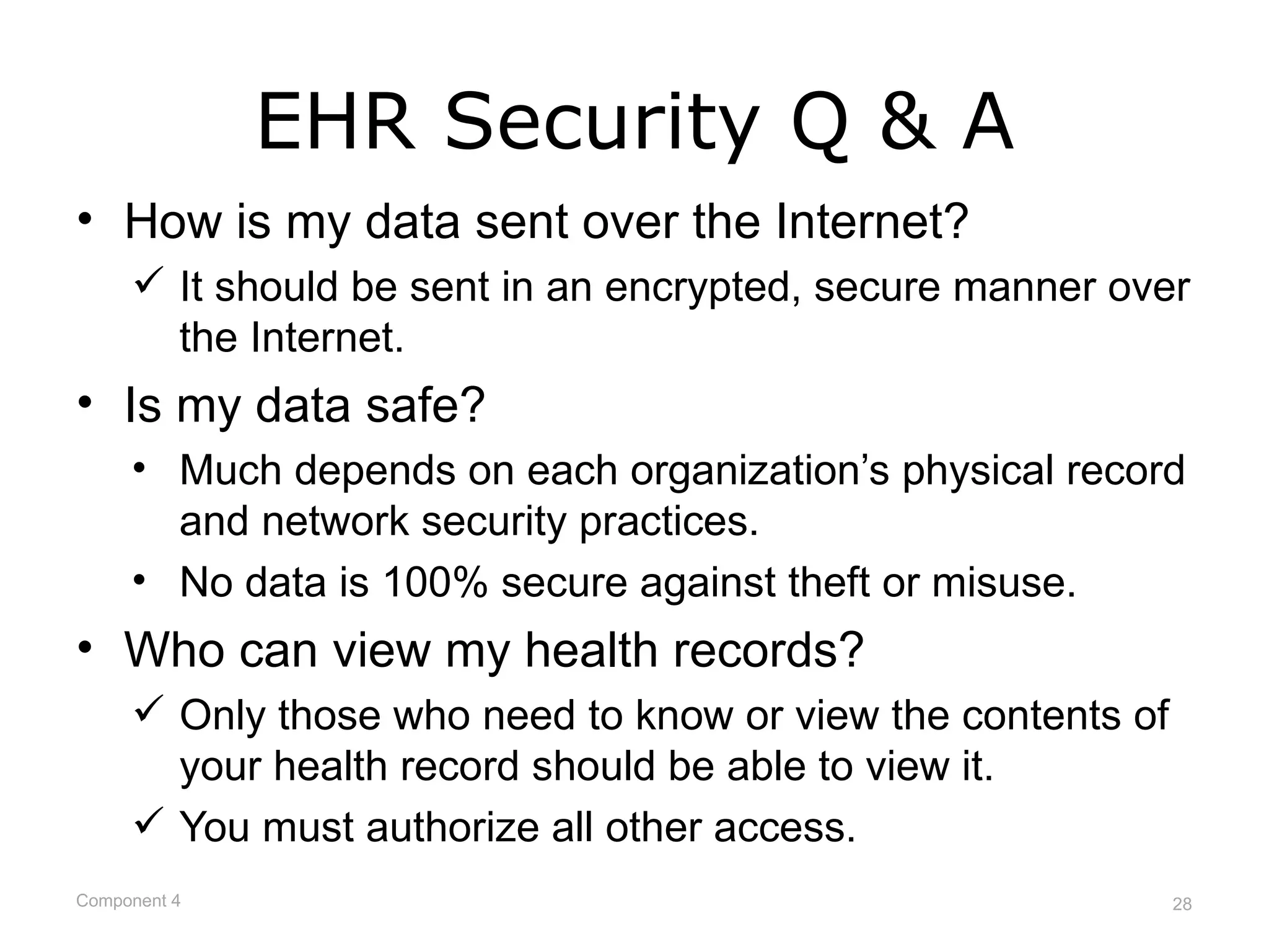 EHR Security Q & A
• How is my data sent over the Internet?
      It should be sent in an encrypted, secure manner over
       the Internet.
• Is my data safe?
     • Much depends on each organization’s physical record
       and network security practices.
     • No data is 100% secure against theft or misuse.
• Who can view my health records?
      Only those who need to know or view the contents of
       your health record should be able to view it.
      You must authorize all other access.
Component 4                                                  28
 
