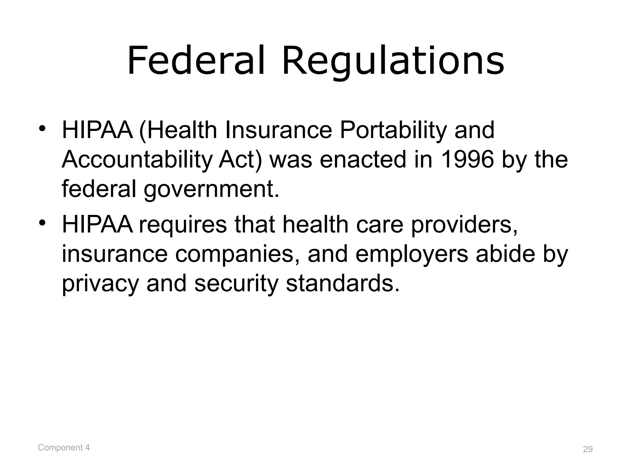 Federal Regulations
• HIPAA (Health Insurance Portability and
  Accountability Act) was enacted in 1996 by the
  federal government.
• HIPAA requires that health care providers,
  insurance companies, and employers abide by
  privacy and security standards.




Component 4                                        29
 