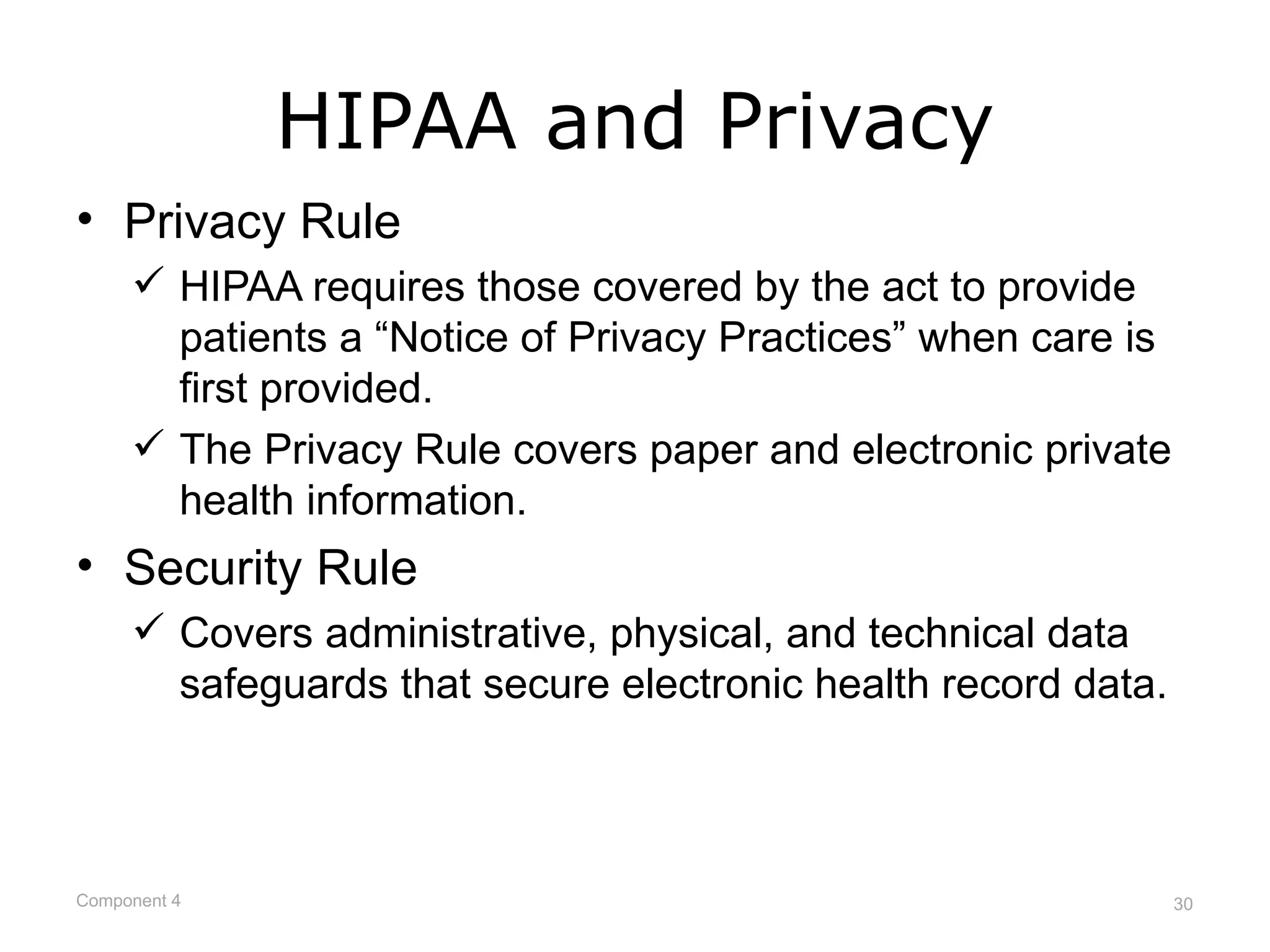 HIPAA and Privacy
• Privacy Rule
      HIPAA requires those covered by the act to provide
       patients a “Notice of Privacy Practices” when care is
       first provided.
      The Privacy Rule covers paper and electronic private
       health information.
• Security Rule
      Covers administrative, physical, and technical data
       safeguards that secure electronic health record data.



Component 4                                                    30
 