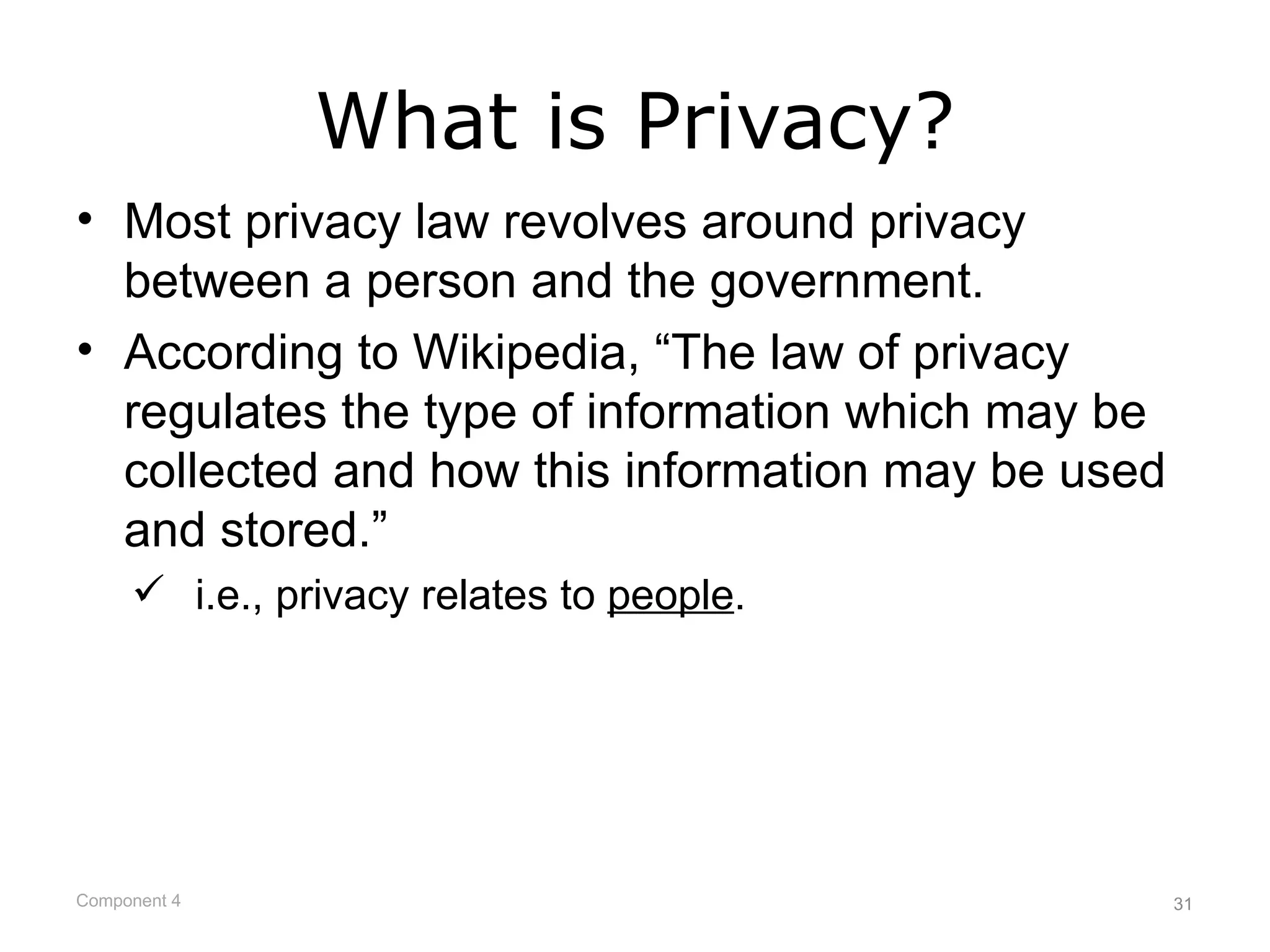 What is Privacy?
• Most privacy law revolves around privacy
  between a person and the government.
• According to Wikipedia, “The law of privacy
  regulates the type of information which may be
  collected and how this information may be used
  and stored.”
      i.e., privacy relates to people.




Component 4                                        31
 