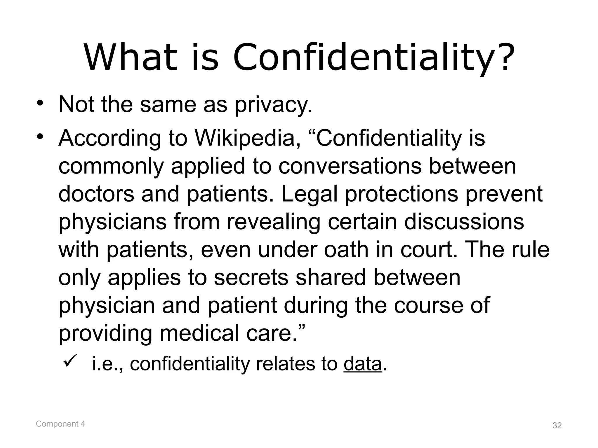 What is Confidentiality?
• Not the same as privacy.
• According to Wikipedia, “Confidentiality is
  commonly applied to conversations between
  doctors and patients. Legal protections prevent
  physicians from revealing certain discussions
  with patients, even under oath in court. The rule
  only applies to secrets shared between
  physician and patient during the course of
  providing medical care.”
      i.e., confidentiality relates to data.

Component 4                                           32
 