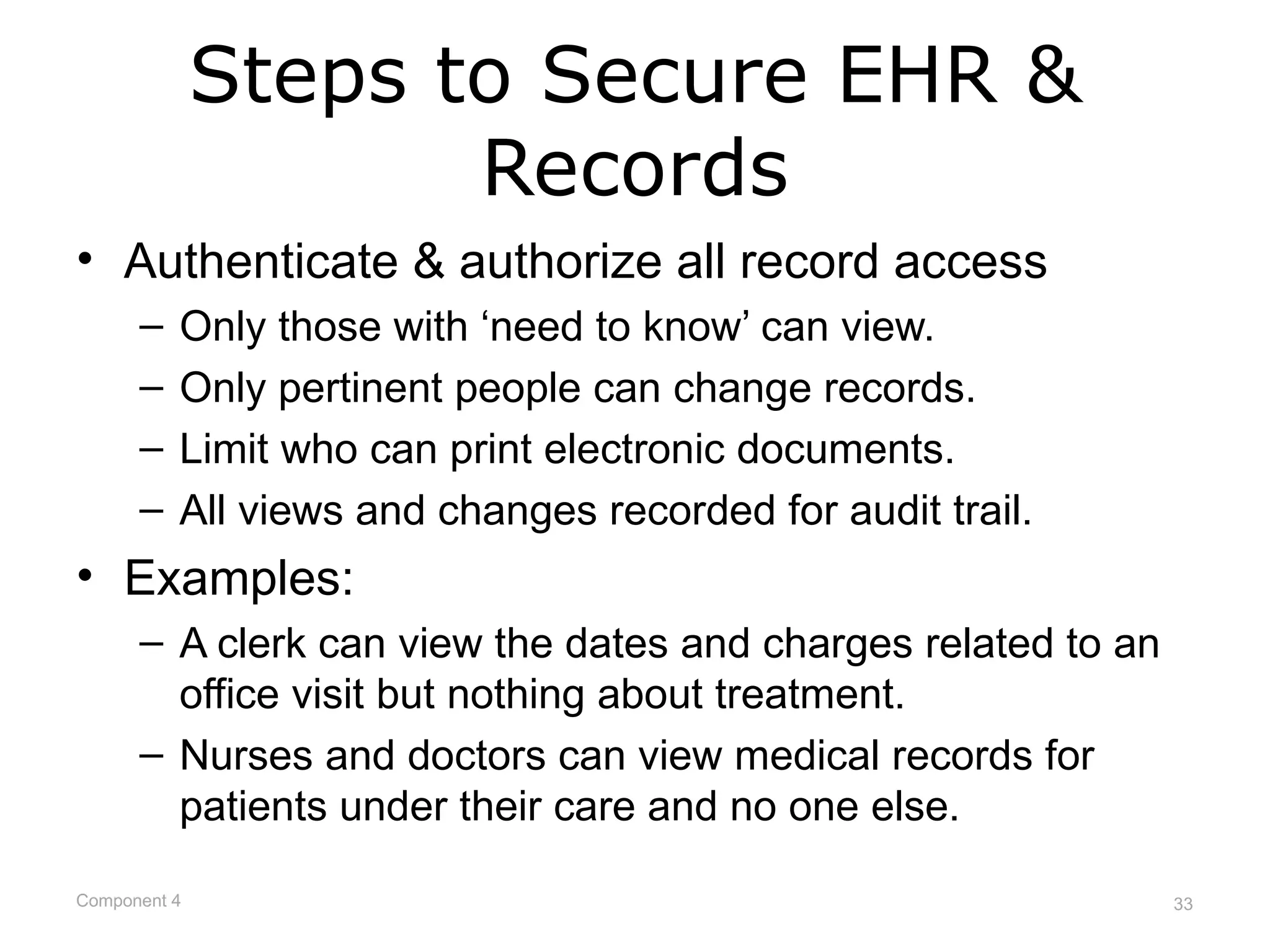 Steps to Secure EHR &
                     Records
• Authenticate & authorize all record access
      –   Only those with ‘need to know’ can view.
      –   Only pertinent people can change records.
      –   Limit who can print electronic documents.
      –   All views and changes recorded for audit trail.
• Examples:
      – A clerk can view the dates and charges related to an
        office visit but nothing about treatment.
      – Nurses and doctors can view medical records for
        patients under their care and no one else.

Component 4                                                    33
 