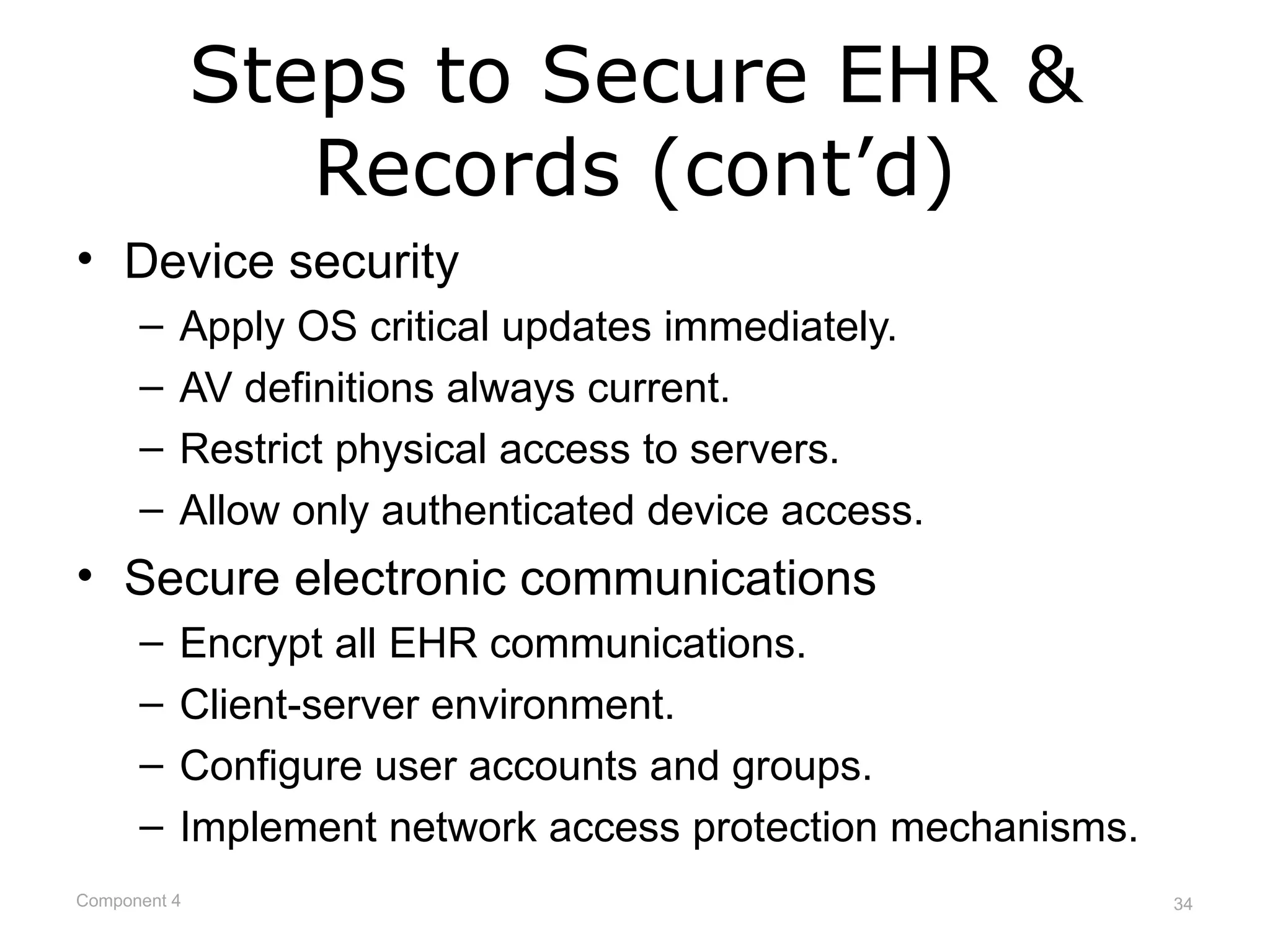 Steps to Secure EHR &
                 Records (cont’d)
• Device security
      –   Apply OS critical updates immediately.
      –   AV definitions always current.
      –   Restrict physical access to servers.
      –   Allow only authenticated device access.
• Secure electronic communications
      –   Encrypt all EHR communications.
      –   Client-server environment.
      –   Configure user accounts and groups.
      –   Implement network access protection mechanisms.
Component 4                                                 34
 