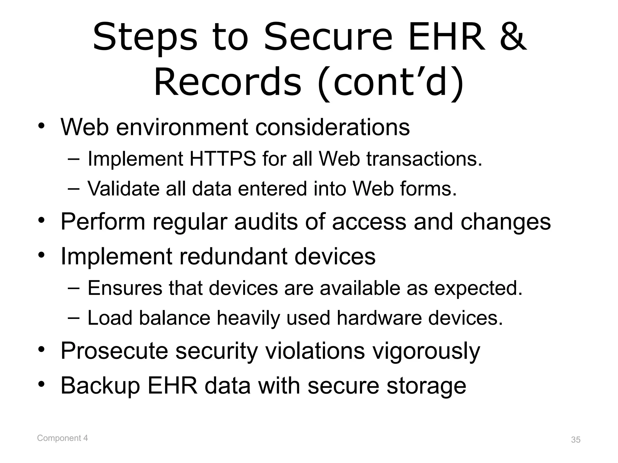 Steps to Secure EHR &
                 Records (cont’d)
• Web environment considerations
      – Implement HTTPS for all Web transactions.
      – Validate all data entered into Web forms.
• Perform regular audits of access and changes
• Implement redundant devices
      – Ensures that devices are available as expected.
      – Load balance heavily used hardware devices.
• Prosecute security violations vigorously
• Backup EHR data with secure storage

Component 4                                               35
 