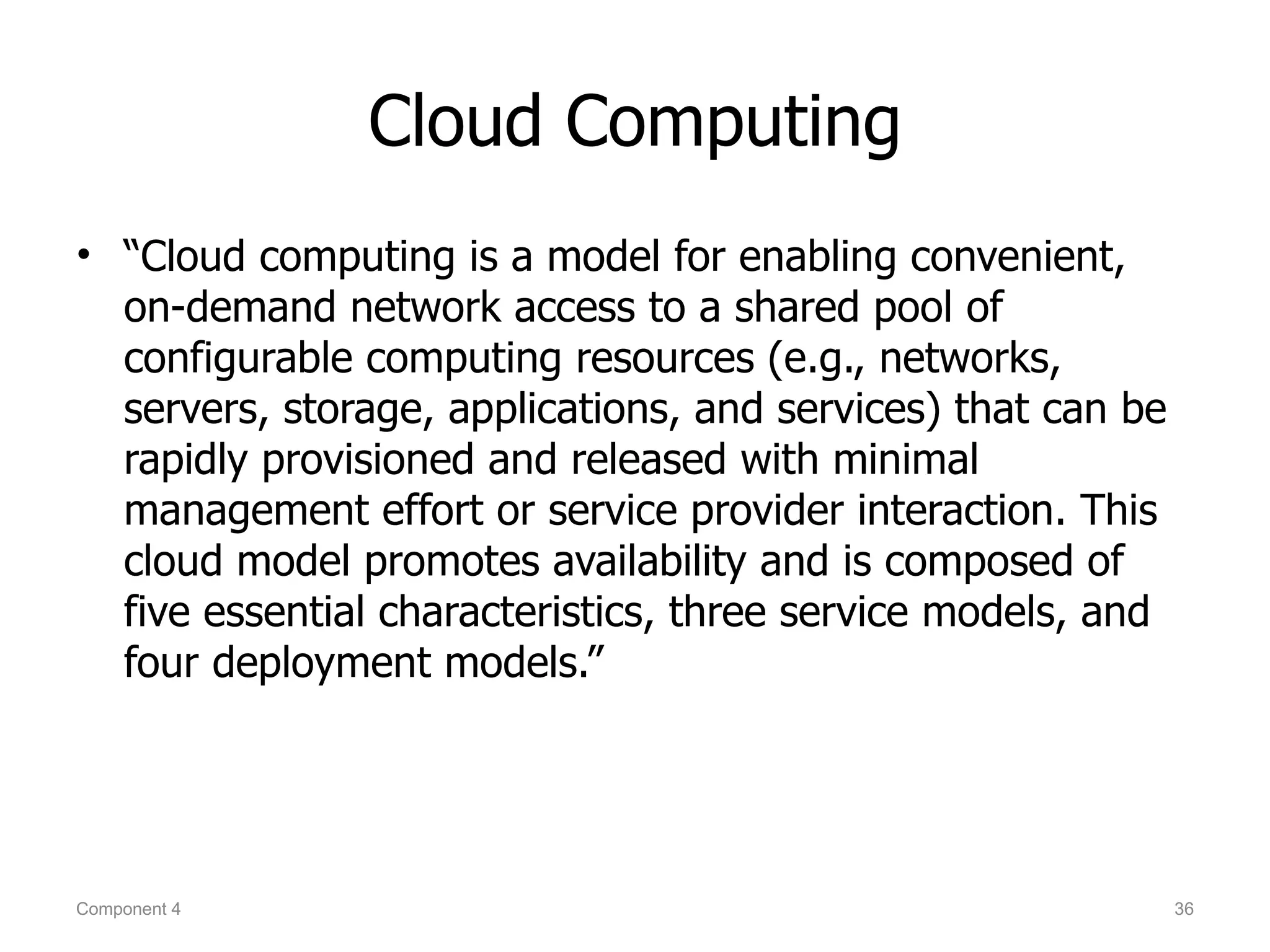 Cloud Computing
• “Cloud computing is a model for enabling convenient,
  on-demand network access to a shared pool of
  configurable computing resources (e.g., networks,
  servers, storage, applications, and services) that can be
  rapidly provisioned and released with minimal
  management effort or service provider interaction. This
  cloud model promotes availability and is composed of
  five essential characteristics, three service models, and
  four deployment models.”




Component 4                                                   36
 