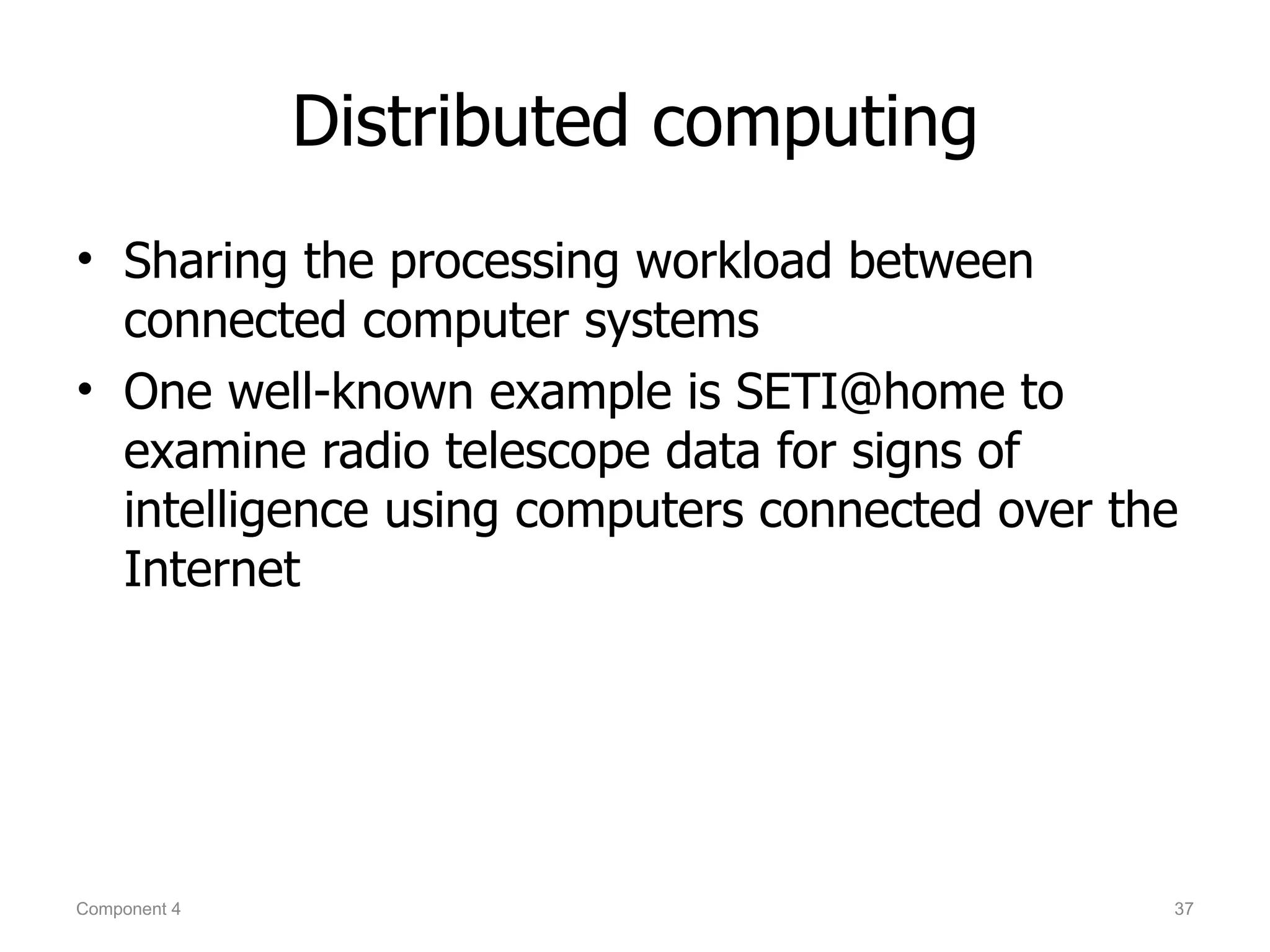 Distributed computing
• Sharing the processing workload between
  connected computer systems
• One well-known example is SETI@home to
  examine radio telescope data for signs of
  intelligence using computers connected over the
  Internet




Component 4                                     37
 