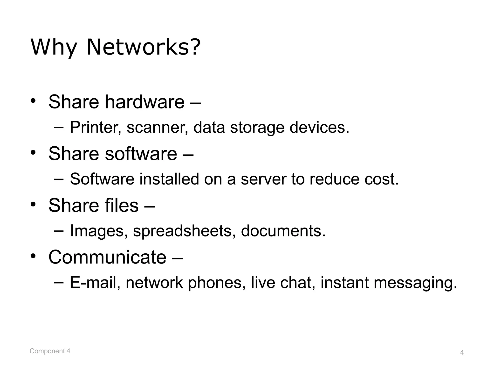 Why Networks?

• Share hardware –
      – Printer, scanner, data storage devices.
• Share software –
      – Software installed on a server to reduce cost.
• Share files –
      – Images, spreadsheets, documents.
• Communicate –
      – E-mail, network phones, live chat, instant messaging.



Component 4                                                     4
 
