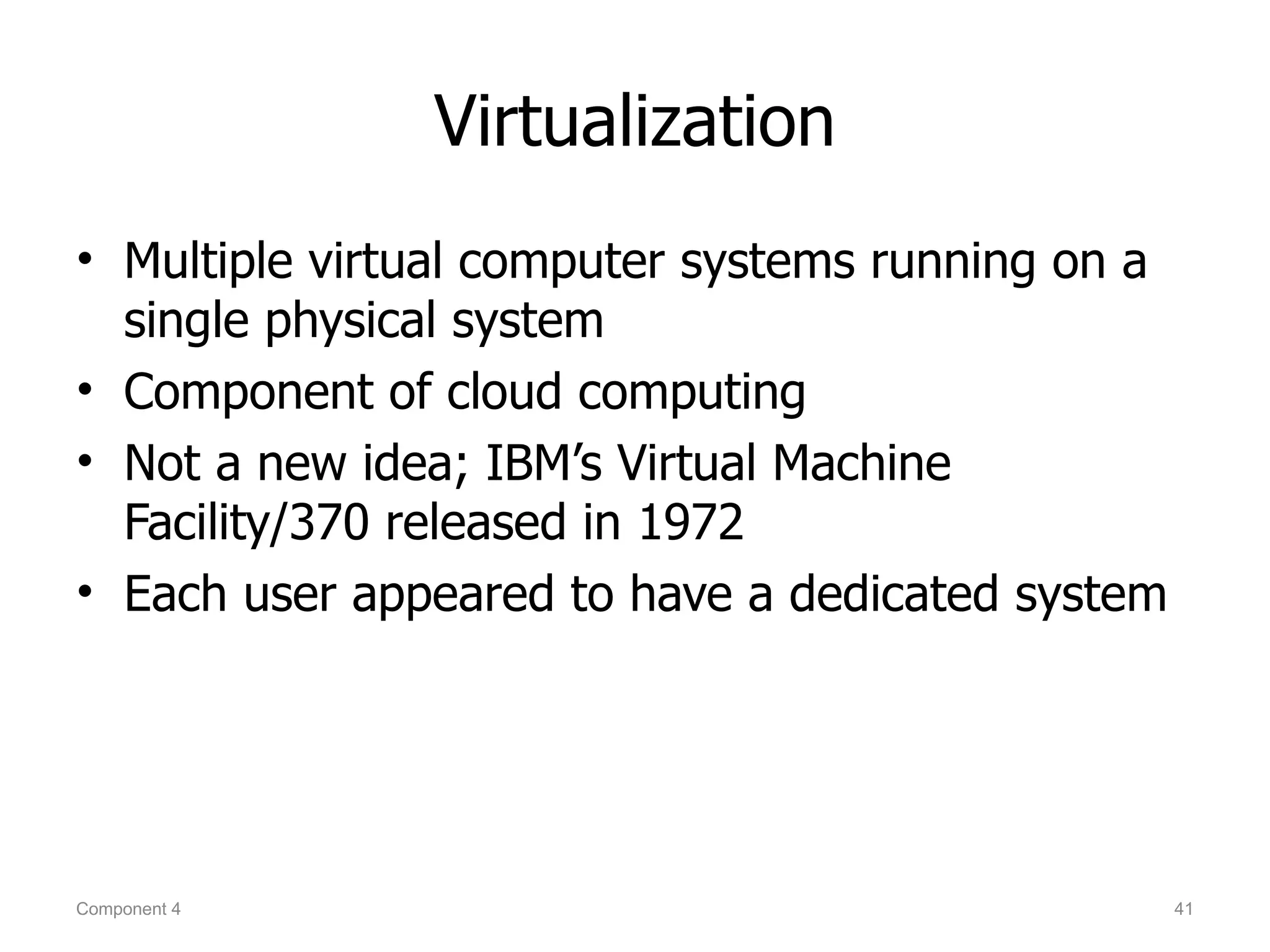 Virtualization
• Multiple virtual computer systems running on a
  single physical system
• Component of cloud computing
• Not a new idea; IBM’s Virtual Machine
  Facility/370 released in 1972
• Each user appeared to have a dedicated system




Component 4                                        41
 