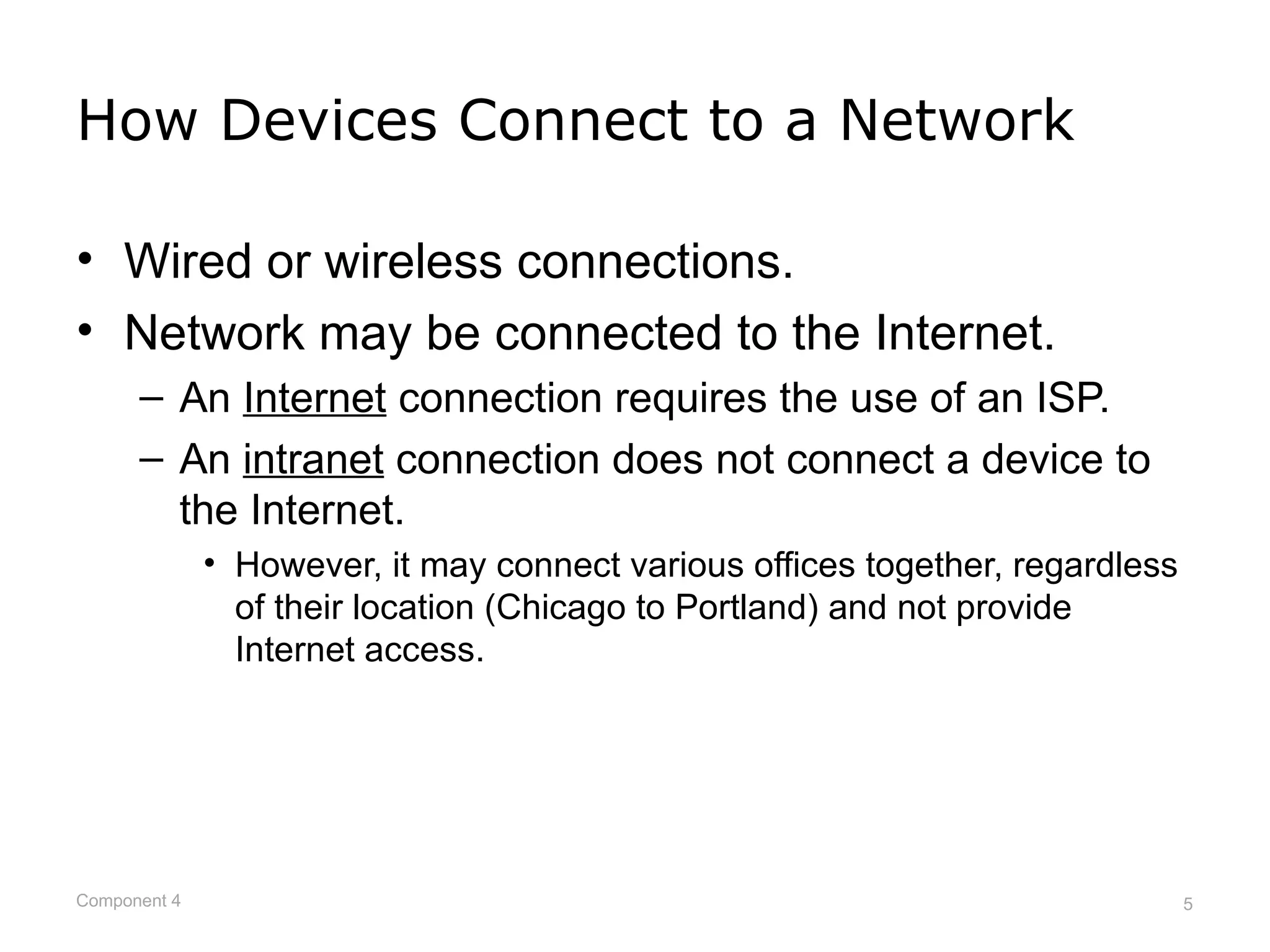 How Devices Connect to a Network

• Wired or wireless connections.
• Network may be connected to the Internet.
      – An Internet connection requires the use of an ISP.
      – An intranet connection does not connect a device to
        the Internet.
              • However, it may connect various offices together, regardless
                of their location (Chicago to Portland) and not provide
                Internet access.




Component 4                                                                    5
 