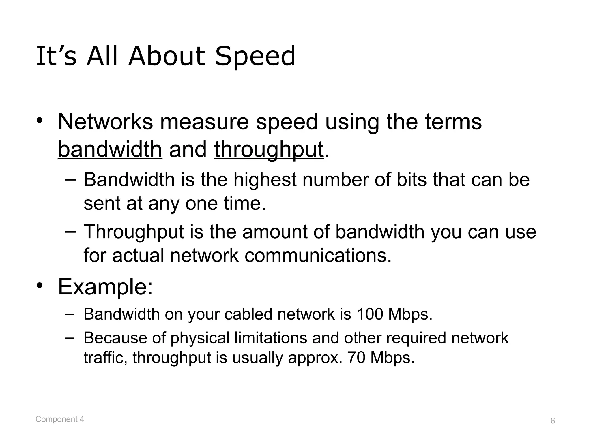 It’s All About Speed

• Networks measure speed using the terms
  bandwidth and throughput.
      – Bandwidth is the highest number of bits that can be
        sent at any one time.
      – Throughput is the amount of bandwidth you can use
        for actual network communications.
• Example:
      – Bandwidth on your cabled network is 100 Mbps.
      – Because of physical limitations and other required network
        traffic, throughput is usually approx. 70 Mbps.


Component 4                                                          6
 