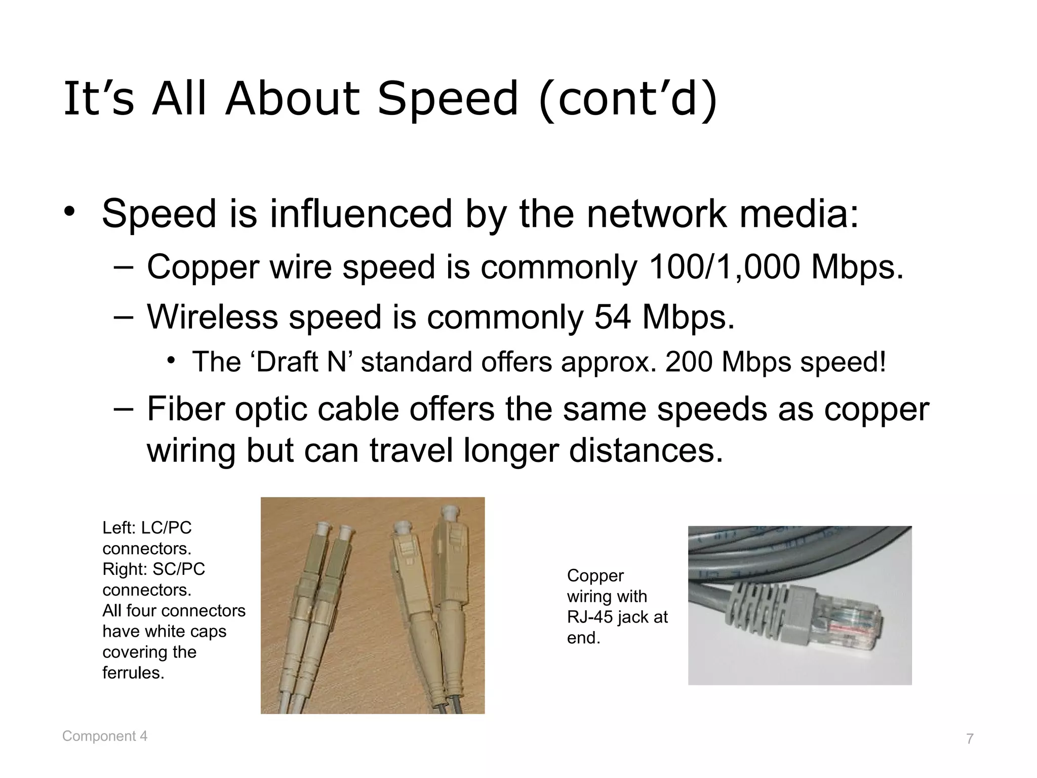 It’s All About Speed (cont’d)

• Speed is influenced by the network media:
      – Copper wire speed is commonly 100/1,000 Mbps.
      – Wireless speed is commonly 54 Mbps.
              • The ‘Draft N’ standard offers approx. 200 Mbps speed!
      – Fiber optic cable offers the same speeds as copper
        wiring but can travel longer distances.

     Left: LC/PC
     connectors.
     Right: SC/PC                           Copper
     connectors.                            wiring with
     All four connectors                    RJ-45 jack at
     have white caps                        end.
     covering the
     ferrules.


Component 4                                                             7
 