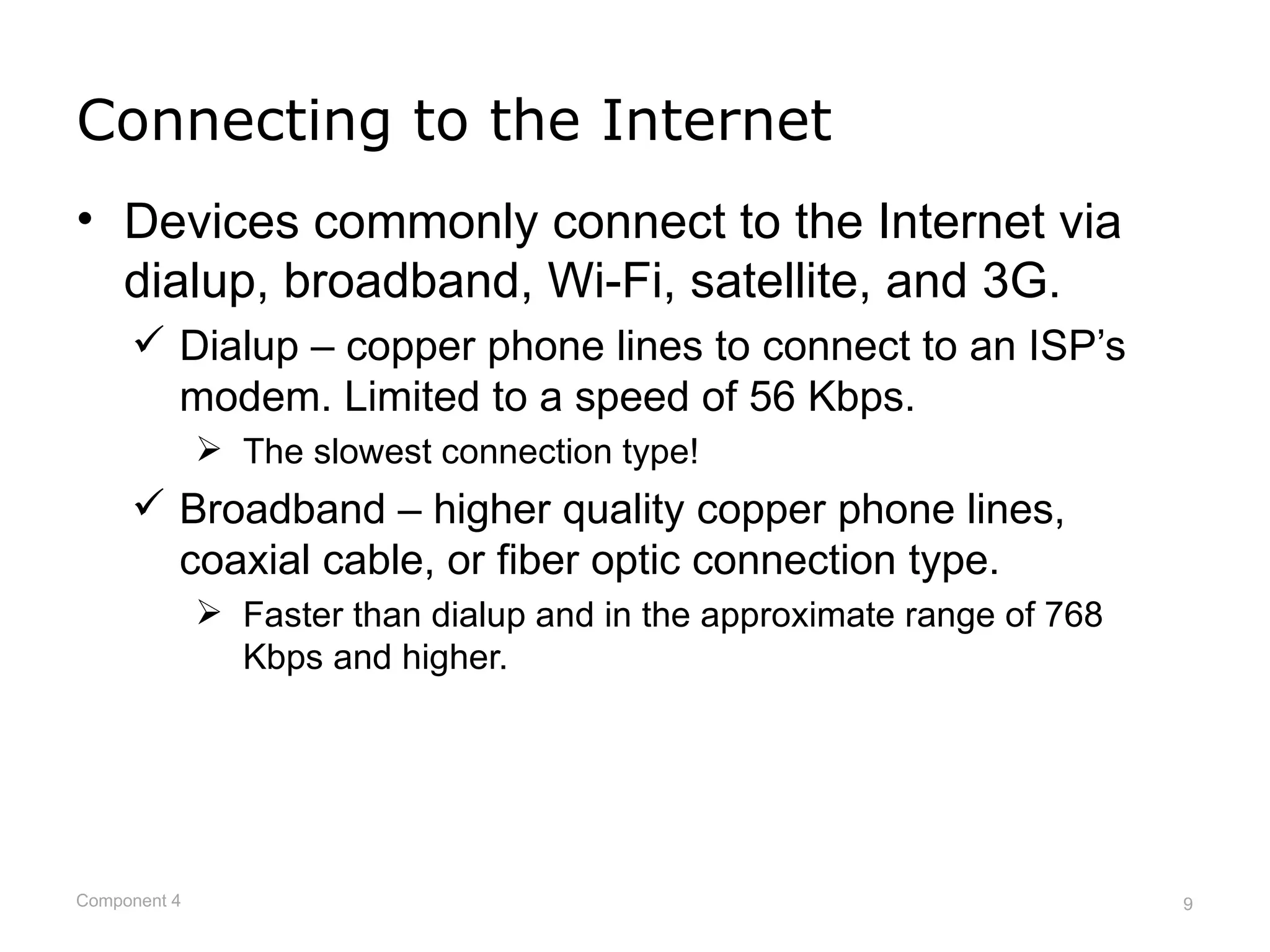 Connecting to the Internet
• Devices commonly connect to the Internet via
  dialup, broadband, Wi-Fi, satellite, and 3G.
      Dialup – copper phone lines to connect to an ISP’s
       modem. Limited to a speed of 56 Kbps.
               The slowest connection type!
      Broadband – higher quality copper phone lines,
       coaxial cable, or fiber optic connection type.
               Faster than dialup and in the approximate range of 768
                Kbps and higher.




Component 4                                                              9
 