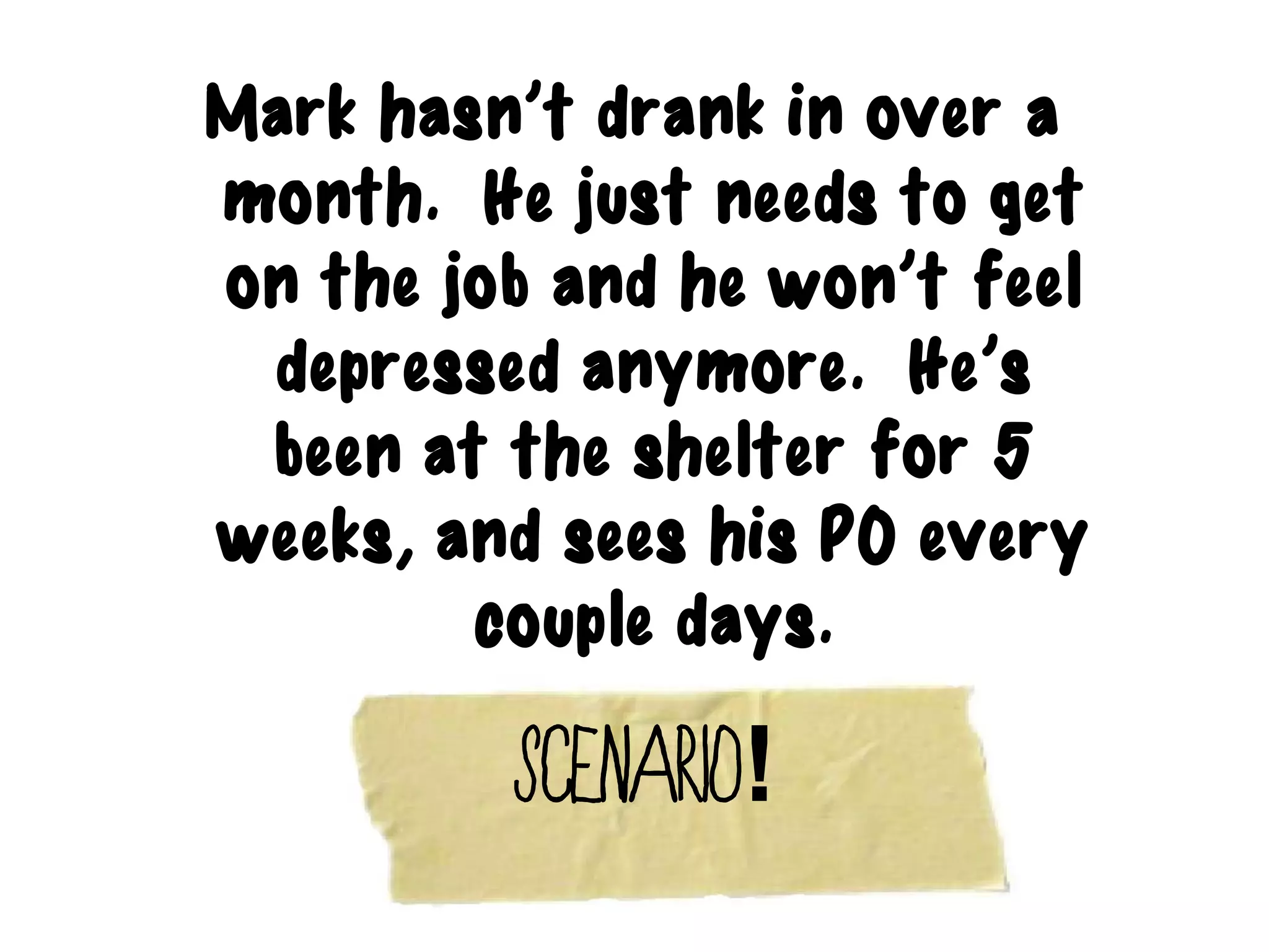 Mark hasn’t drank in over a
month. He just needs to get
on the job and he won’t feel
 depressed anymore. He’s
 been at the shelter for 5
weeks, and sees his PO every
        couple days.

         Scenario!
 